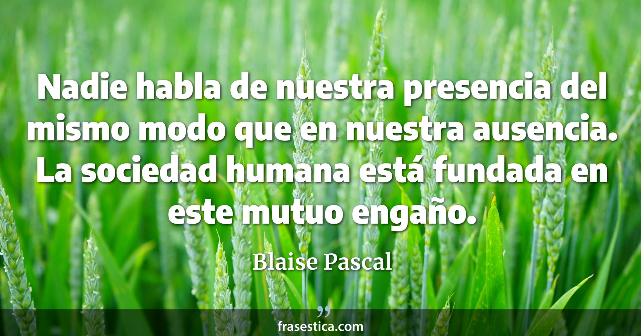 Nadie habla de nuestra presencia del mismo modo que en nuestra ausencia. La sociedad humana está fundada en este mutuo engaño. - Blaise Pascal