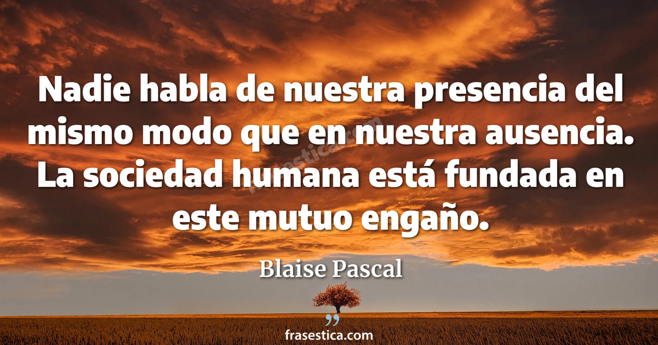 Nadie habla de nuestra presencia del mismo modo que en nuestra ausencia. La sociedad humana está fundada en este mutuo engaño. - Blaise Pascal