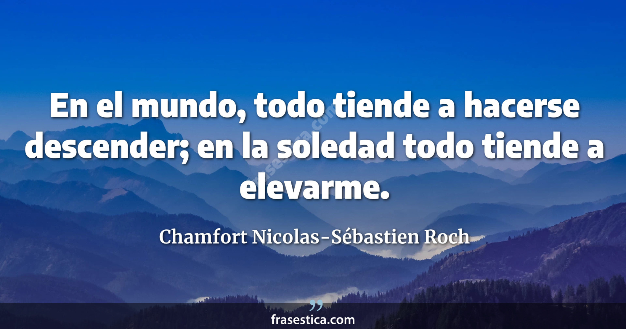 En el mundo, todo tiende a hacerse descender; en la soledad todo tiende a elevarme. - Chamfort Nicolas-Sébastien Roch