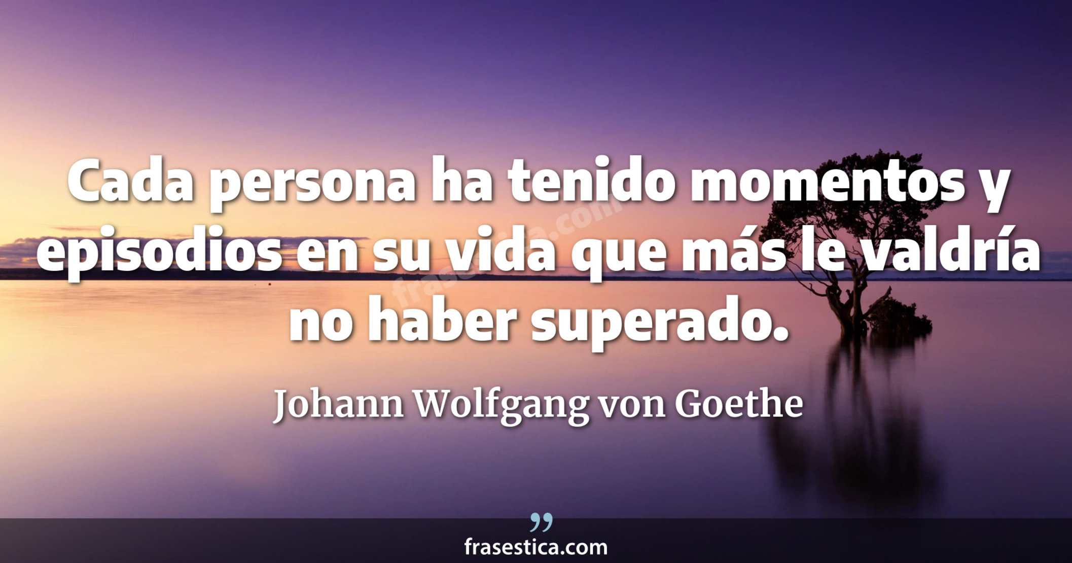 Cada persona ha tenido momentos y episodios en su vida que más le valdría no haber superado. - Johann Wolfgang von Goethe