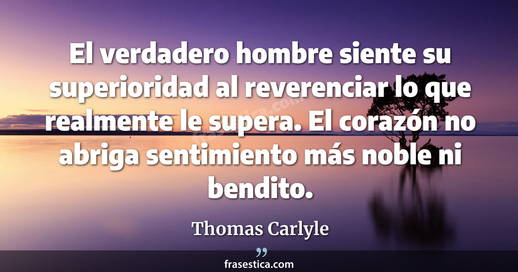 El verdadero hombre siente su superioridad al reverenciar lo que realmente le supera. El corazón no abriga sentimiento más noble ni bendito. - Thomas Carlyle