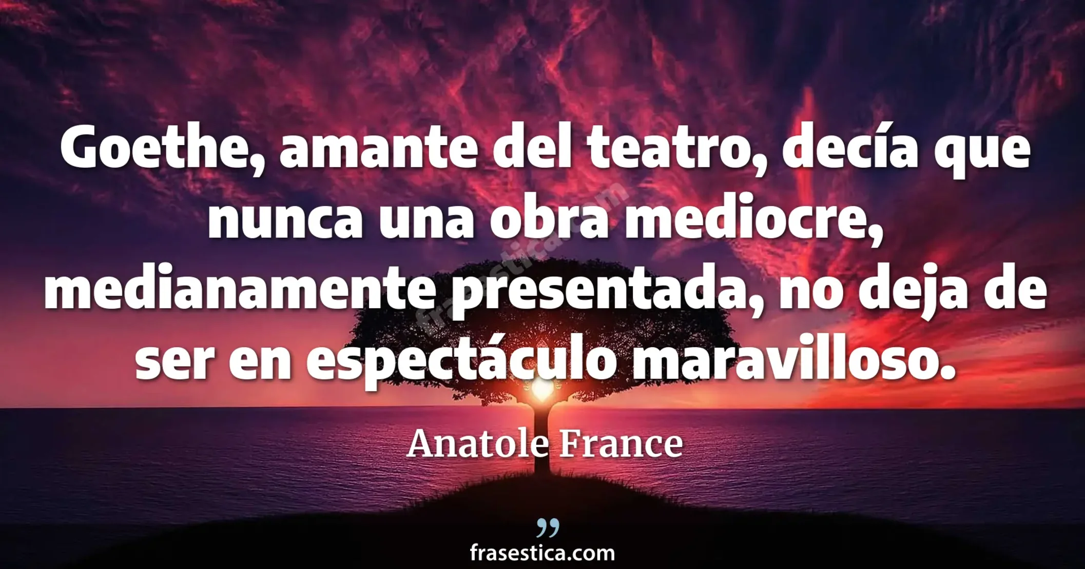 Goethe, amante del teatro, decía que nunca una obra mediocre, medianamente presentada, no deja de ser en espectáculo maravilloso. - Anatole France