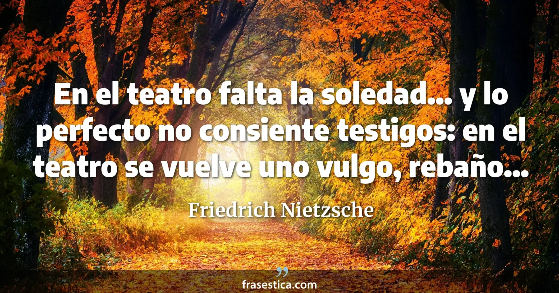 En el teatro falta la soledad... y lo perfecto no consiente testigos: en el teatro se vuelve uno vulgo, rebaño... - Friedrich Nietzsche