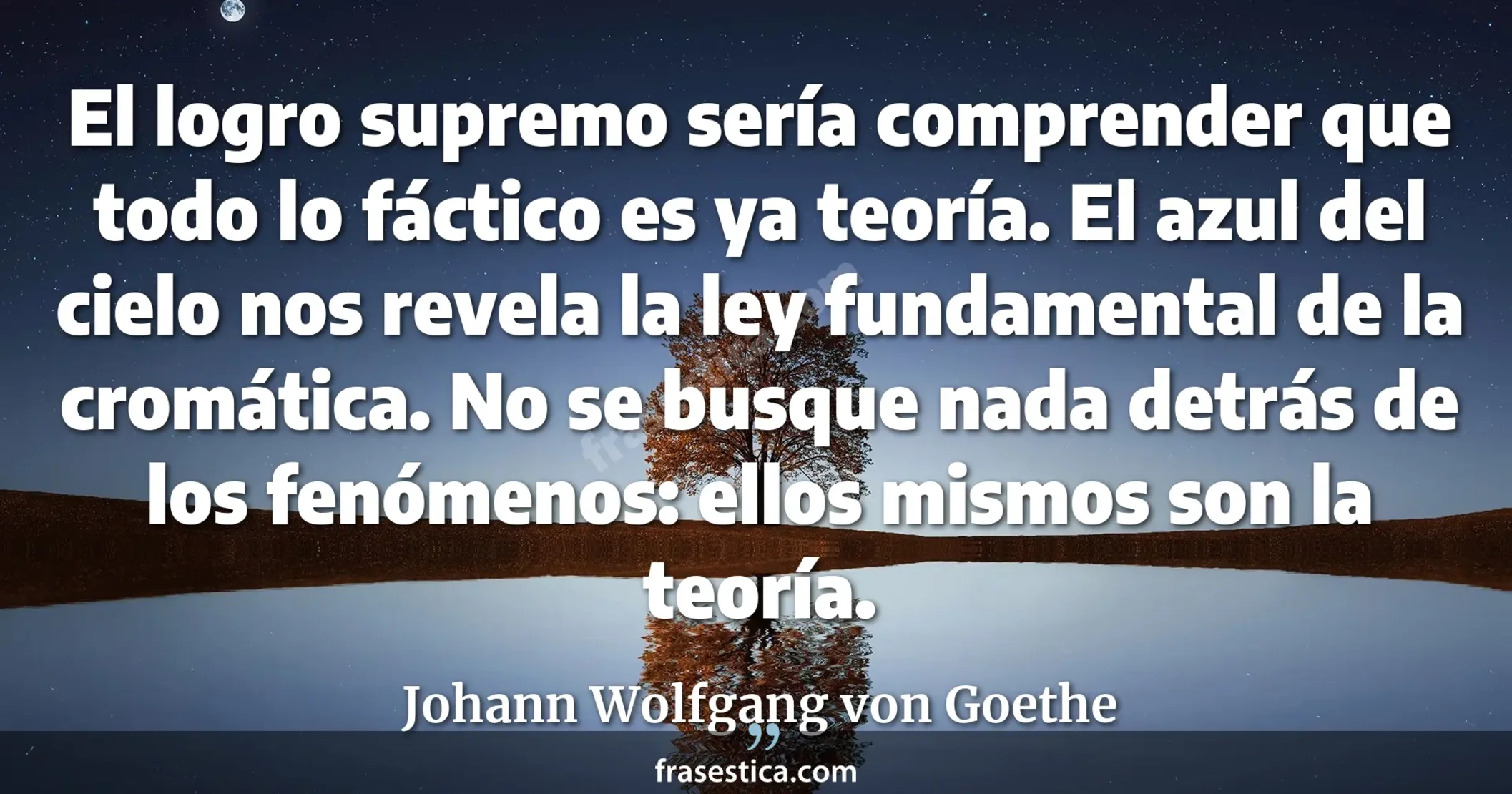 El logro supremo sería comprender que todo lo fáctico es ya teoría. El azul del cielo nos revela la ley fundamental de la cromática. No se busque nada detrás de los fenómenos: ellos mismos son la teoría. - Johann Wolfgang von Goethe