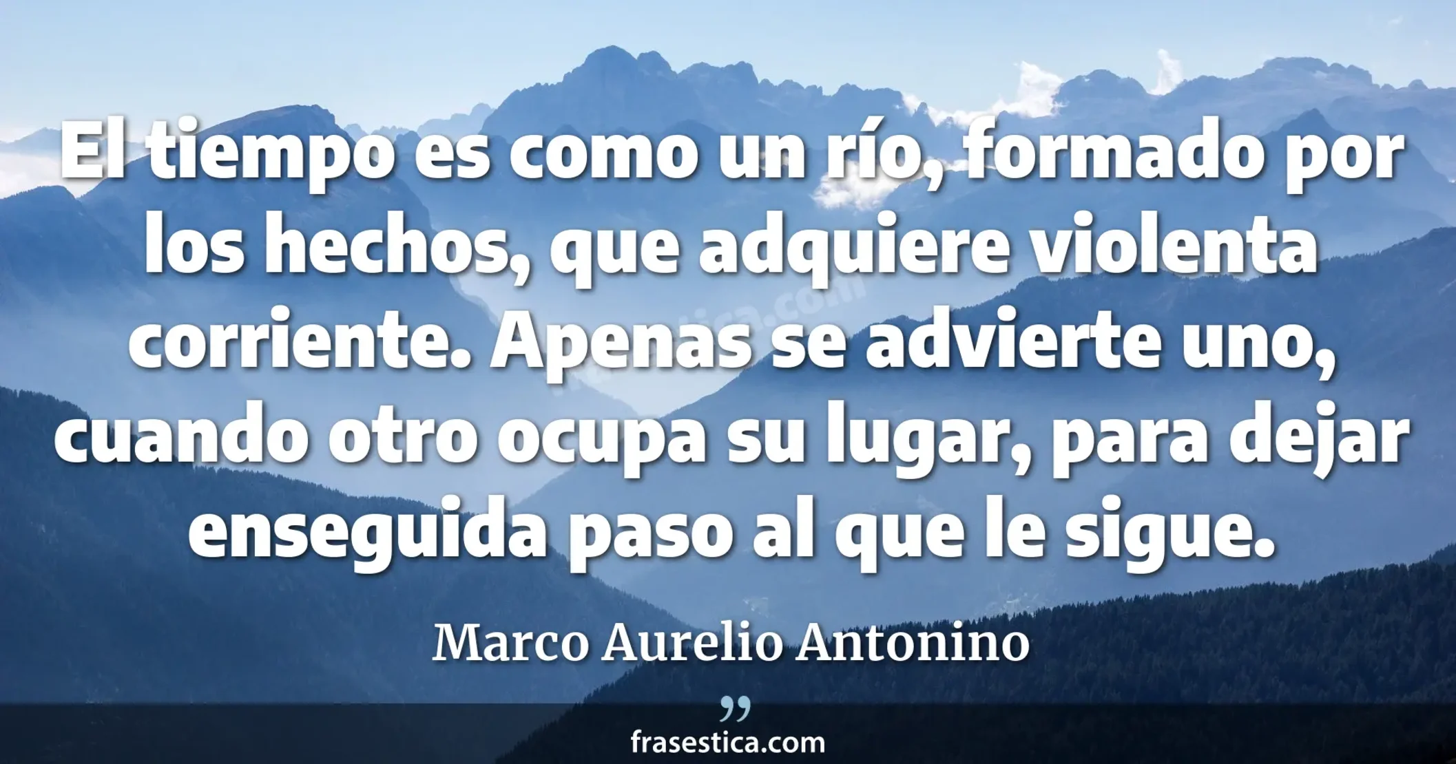 El tiempo es como un río, formado por los hechos, que adquiere violenta corriente. Apenas  se advierte uno, cuando otro ocupa su lugar, para dejar enseguida paso al que le sigue. - Marco Aurelio Antonino