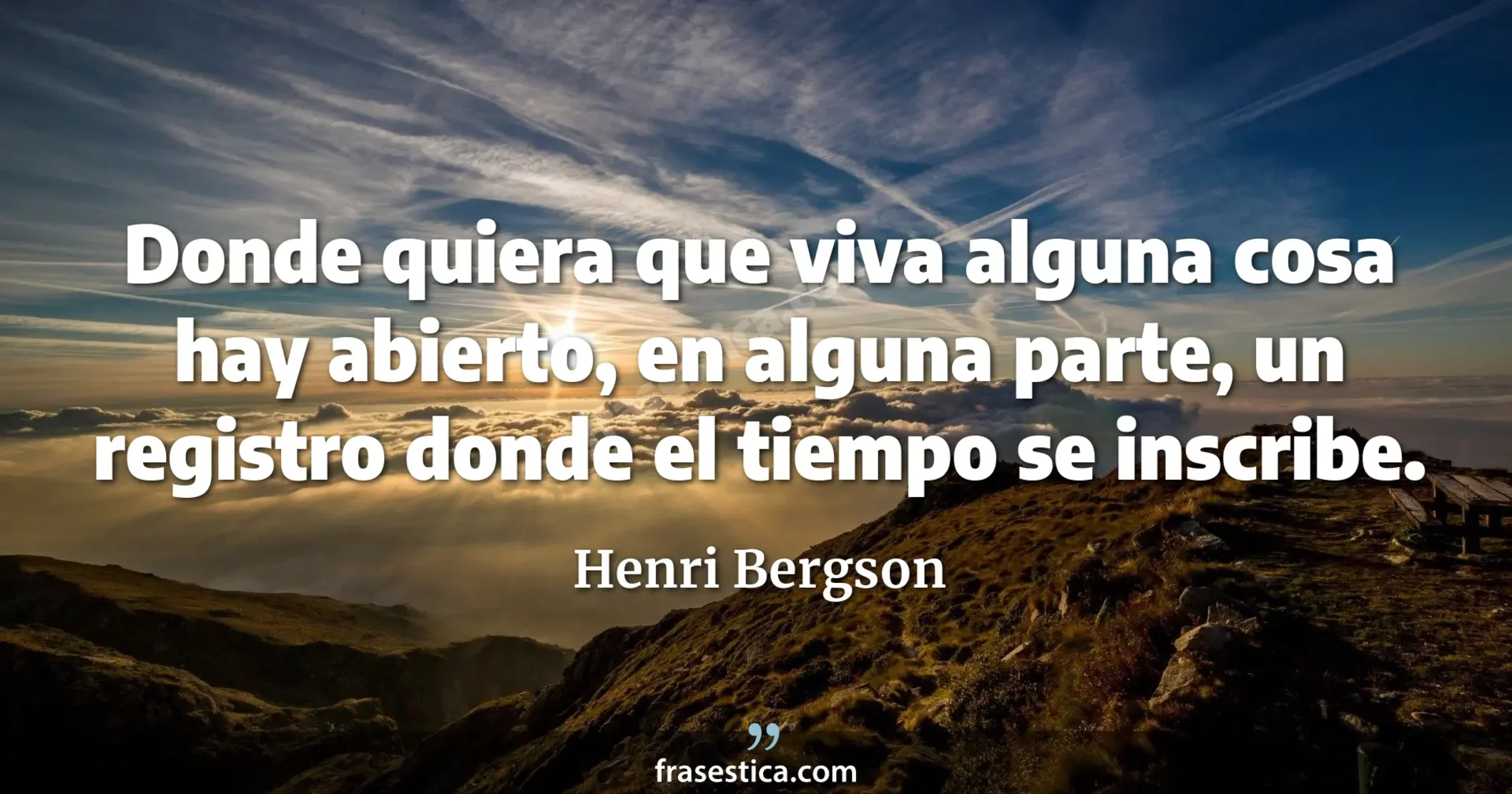 Donde quiera que viva alguna cosa hay abierto, en alguna parte, un registro donde el tiempo se inscribe. - Henri Bergson