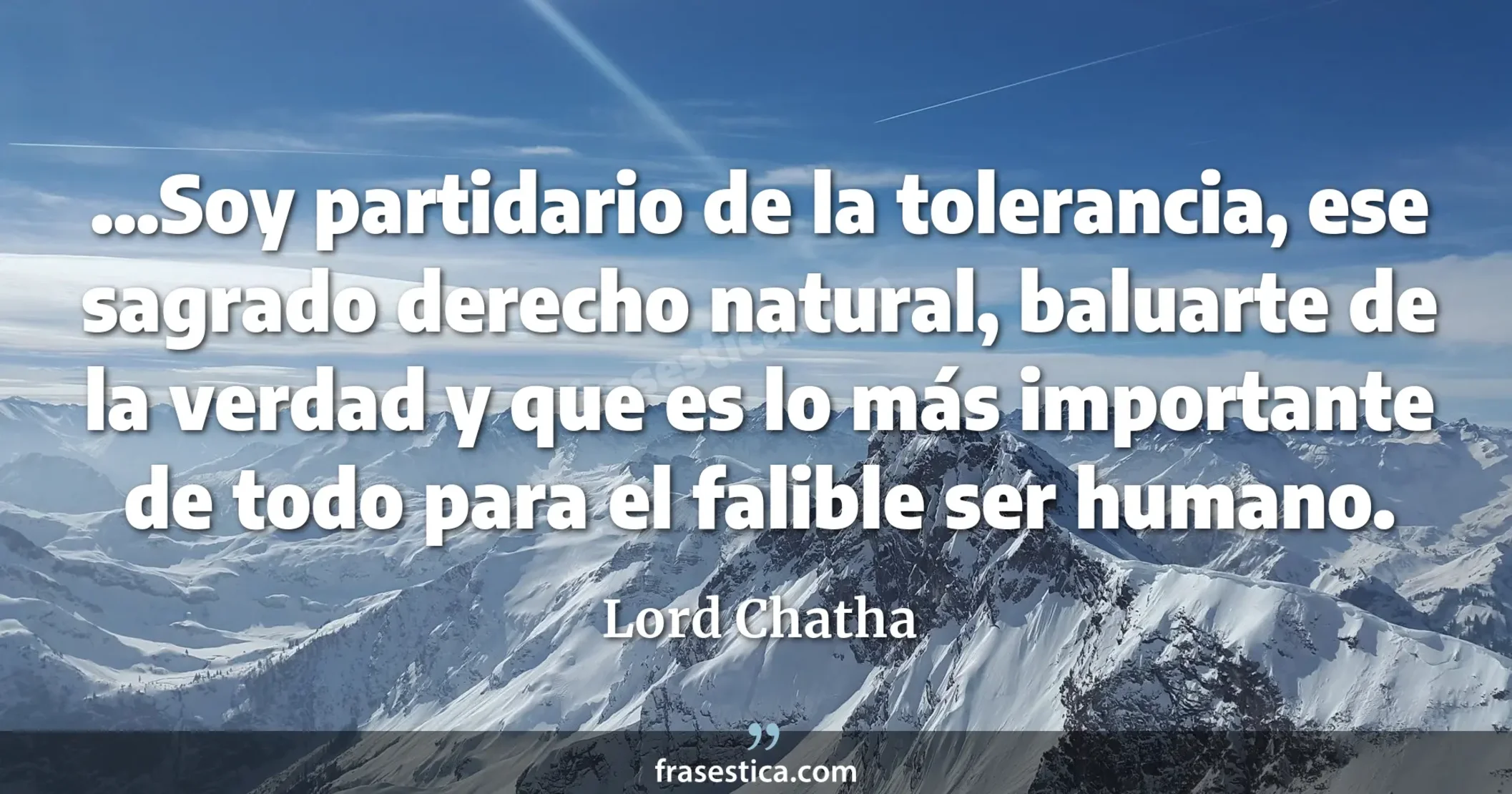 ...Soy partidario de la tolerancia, ese sagrado derecho natural, baluarte de la verdad y que es lo más importante de todo para el falible ser humano. - Lord Chatha