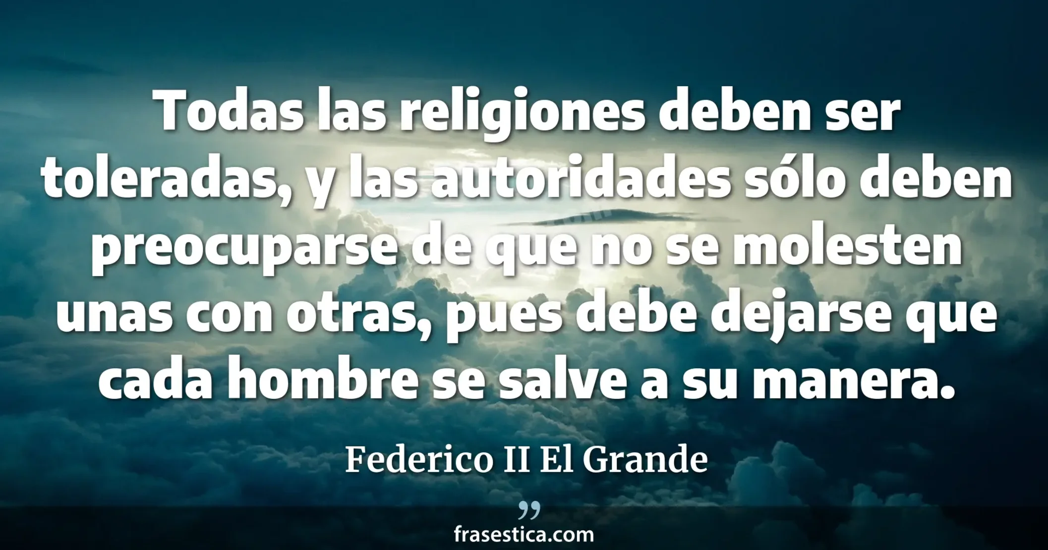 Todas las religiones deben ser toleradas, y las autoridades sólo deben preocuparse de que no se molesten unas con otras, pues debe dejarse que cada hombre se salve a su manera. - Federico II El Grande