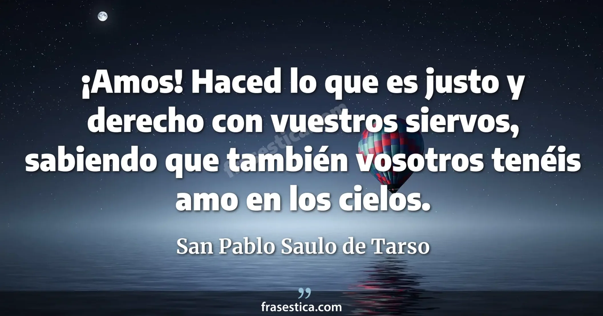 ¡Amos! Haced lo que es justo y derecho con vuestros siervos, sabiendo que también vosotros tenéis amo en los cielos. - San Pablo Saulo de Tarso