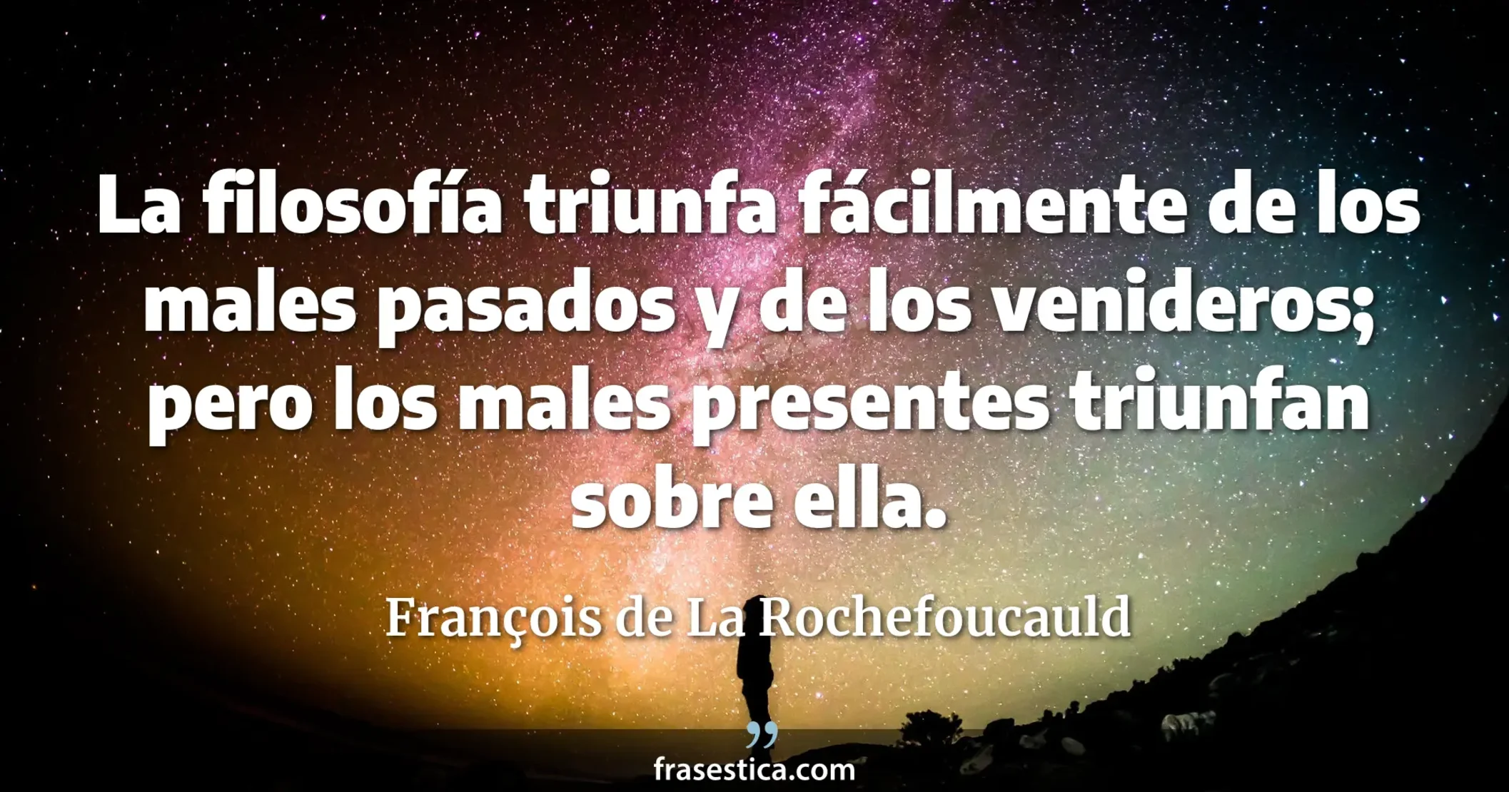 La filosofía triunfa fácilmente de los males pasados y de los venideros; pero los males presentes triunfan sobre ella. - François de La Rochefoucauld