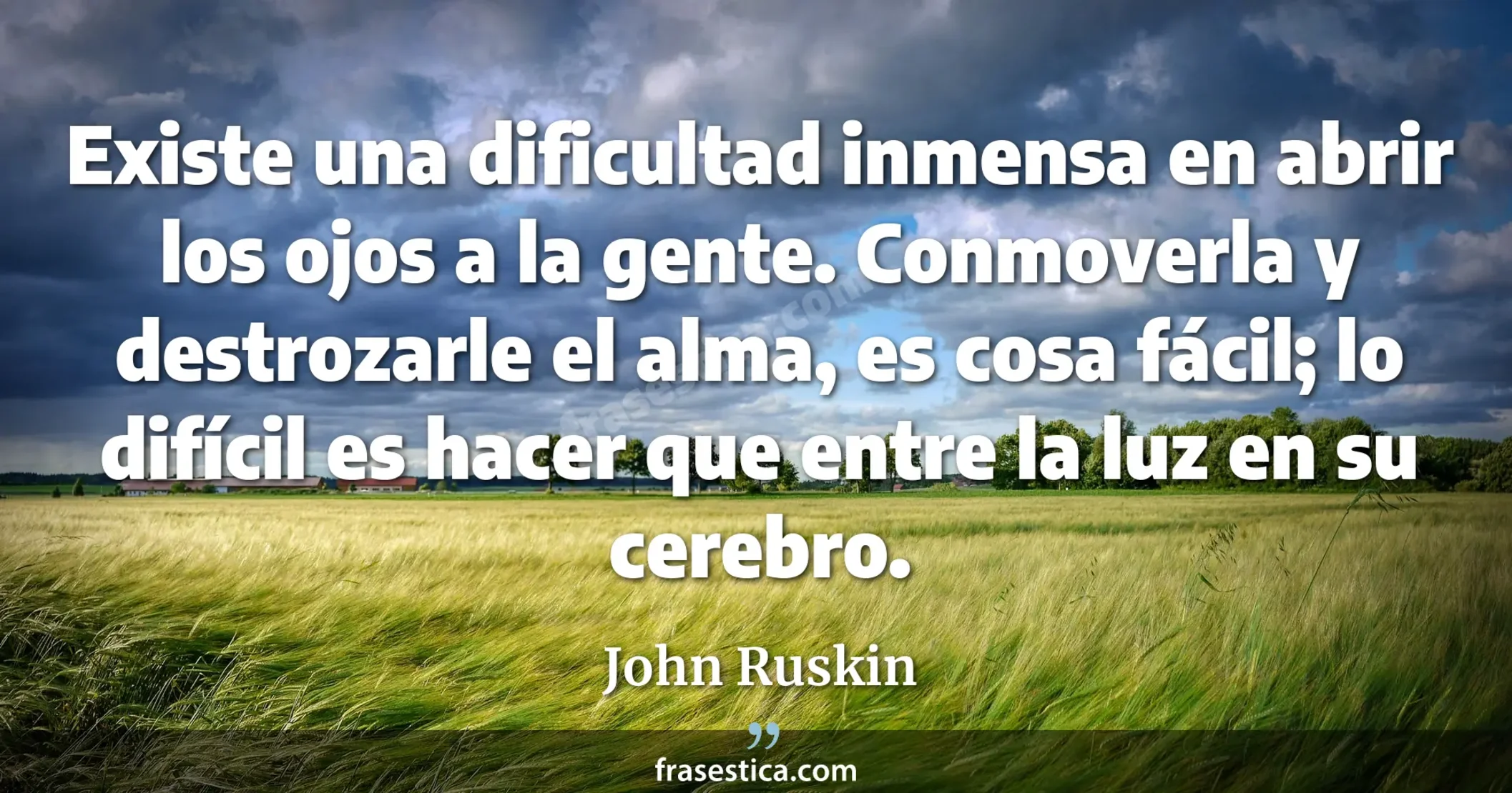 Existe una dificultad inmensa en abrir los ojos a la gente. Conmoverla y destrozarle el alma, es cosa fácil; lo difícil es hacer que entre la luz en su cerebro. - John Ruskin