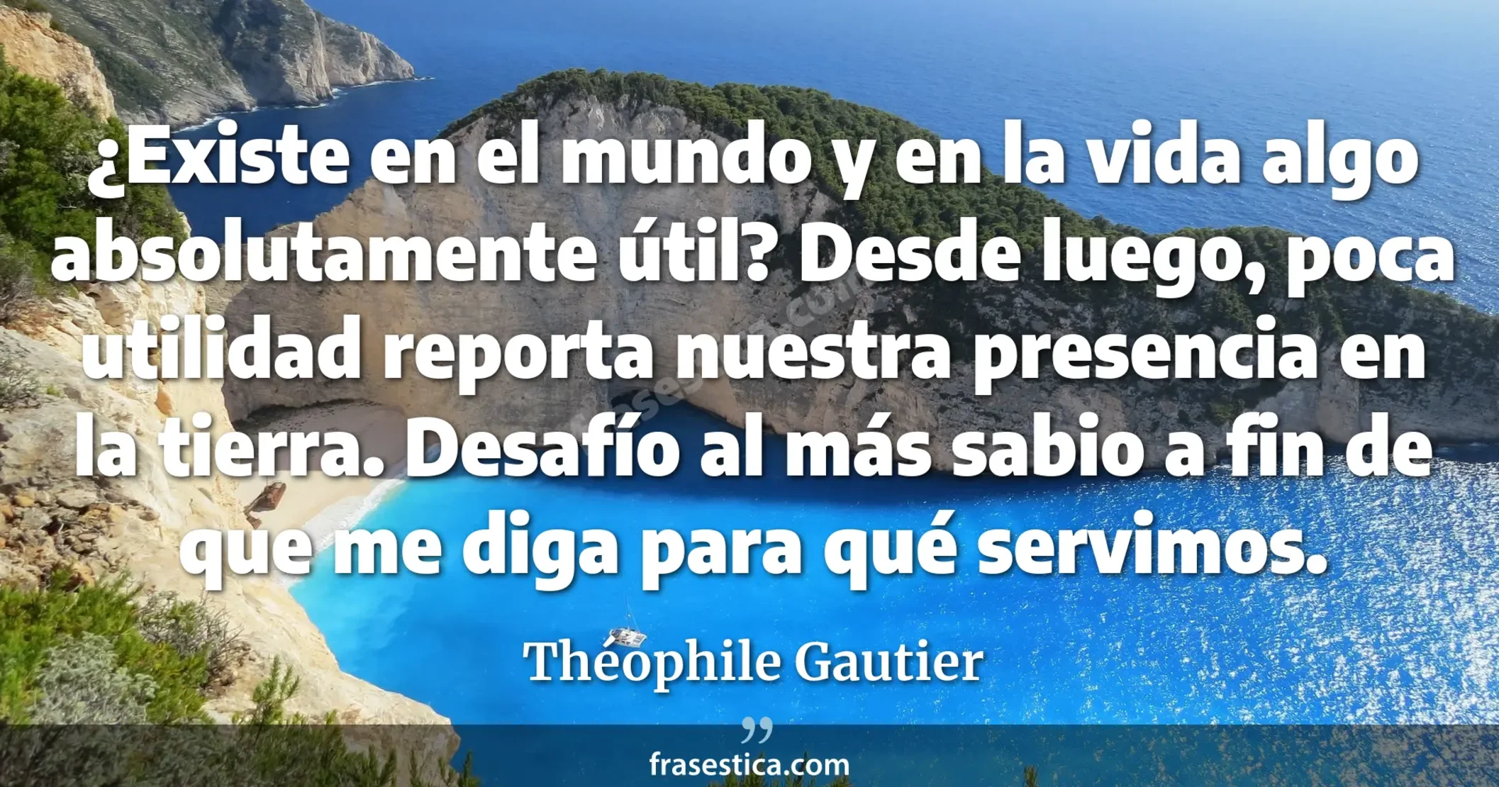 ¿Existe en el mundo y en la vida algo absolutamente útil? Desde luego, poca utilidad reporta nuestra presencia en la tierra. Desafío al más sabio a fin de que me diga para qué servimos. - Théophile Gautier