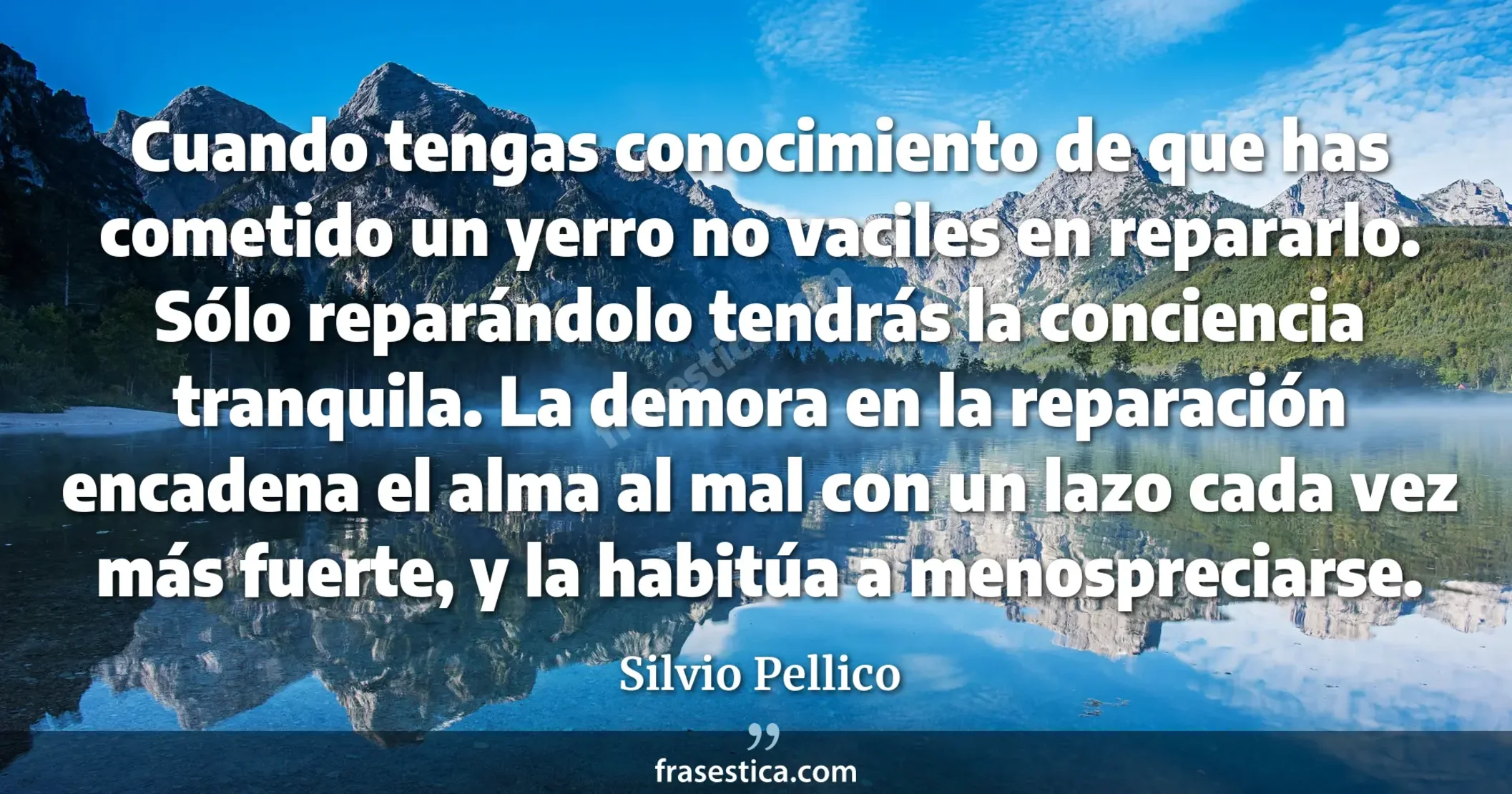Cuando tengas conocimiento de que has cometido un yerro no vaciles en repararlo. Sólo reparándolo tendrás la conciencia tranquila. La demora en la reparación encadena el alma al mal con un lazo cada vez más fuerte, y la habitúa a menospreciarse. - Silvio Pellico
