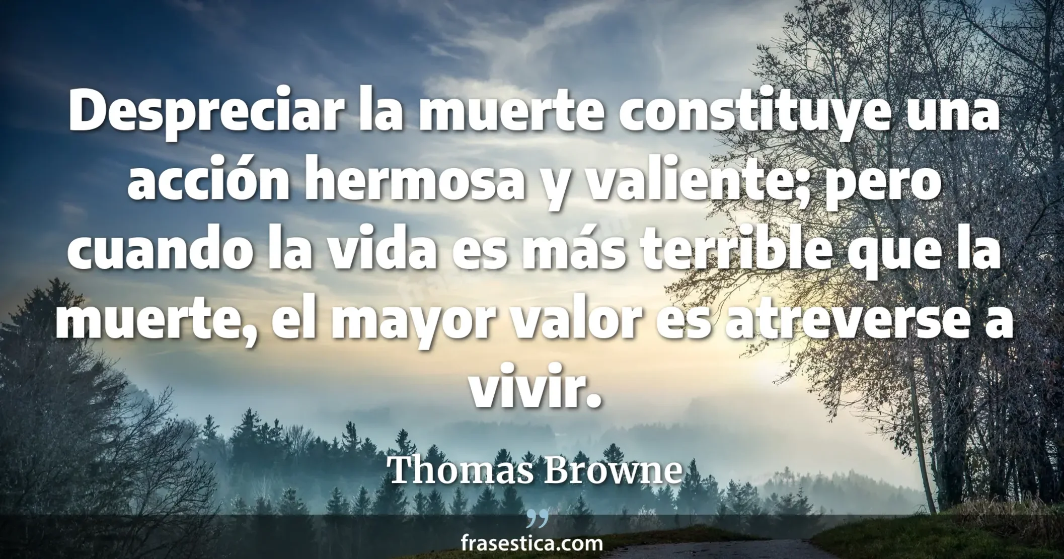 Despreciar la muerte constituye una acción hermosa y valiente; pero cuando la vida es más terrible que la muerte, el mayor valor es atreverse a vivir. - Thomas Browne