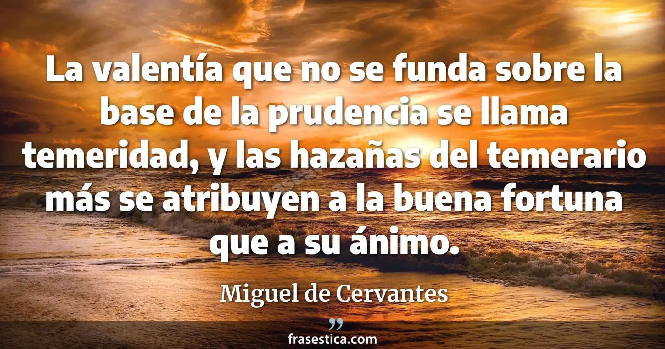La valentía que no se funda sobre la base de la prudencia se llama temeridad, y las hazañas del temerario más se atribuyen a la buena fortuna que a su ánimo. - Miguel de Cervantes