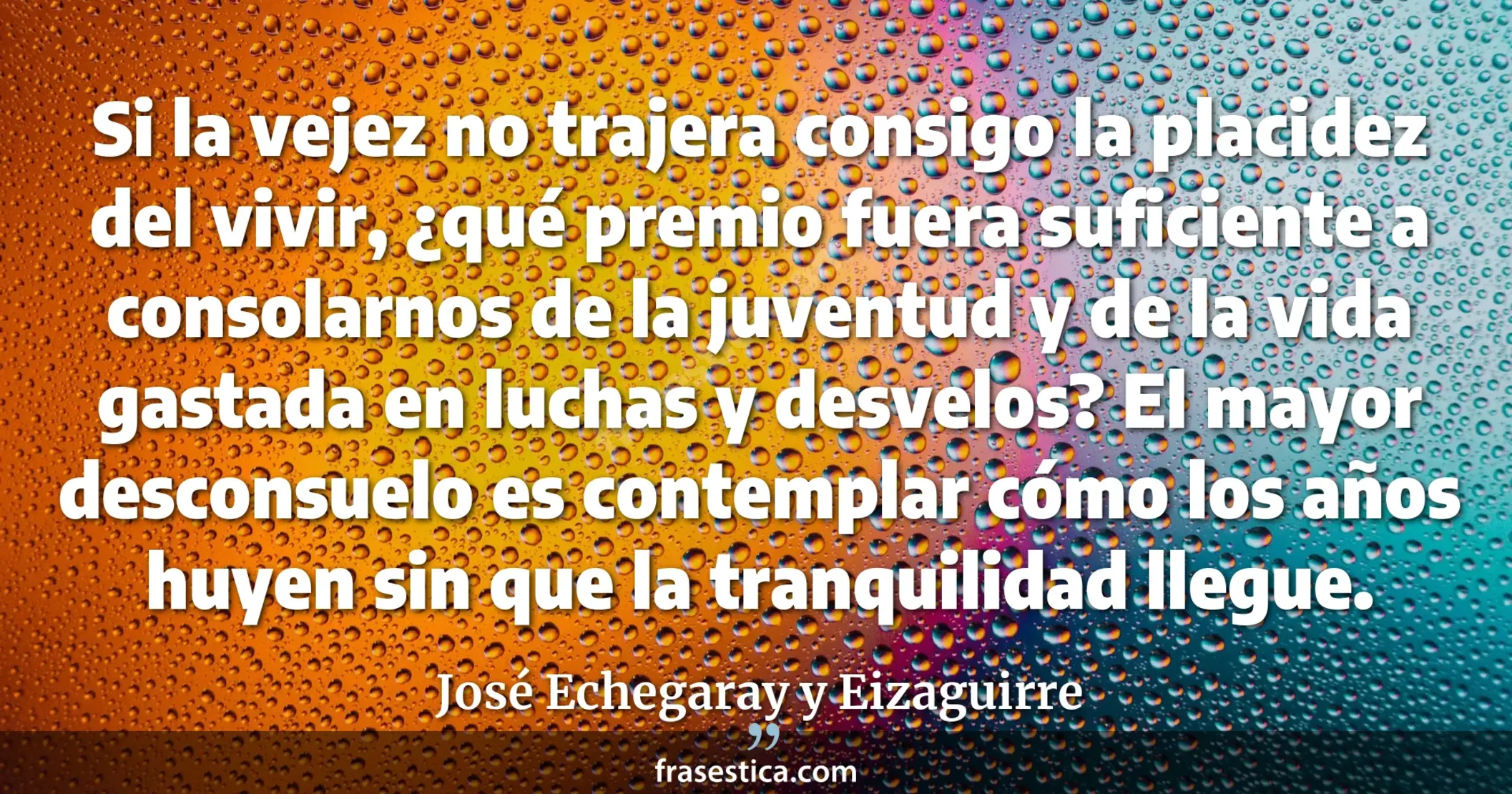 Si la vejez no trajera consigo la placidez del vivir, ¿qué premio fuera suficiente a consolarnos de la juventud y de la vida gastada en luchas y desvelos? El mayor desconsuelo es contemplar cómo los años huyen sin que la tranquilidad llegue. - José Echegaray y Eizaguirre