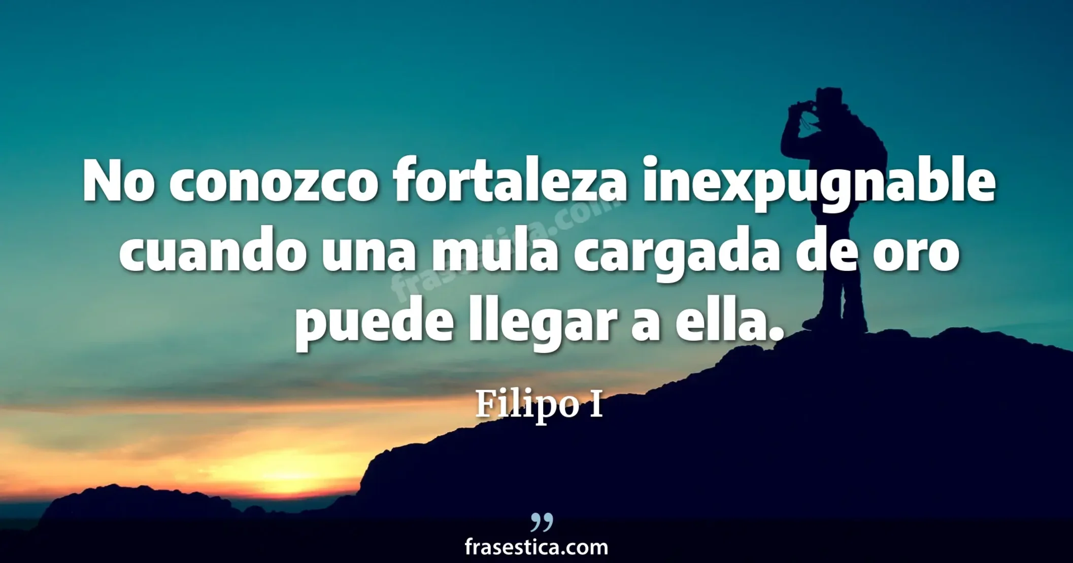 No conozco fortaleza inexpugnable cuando una mula cargada de oro puede llegar a ella. - Filipo I