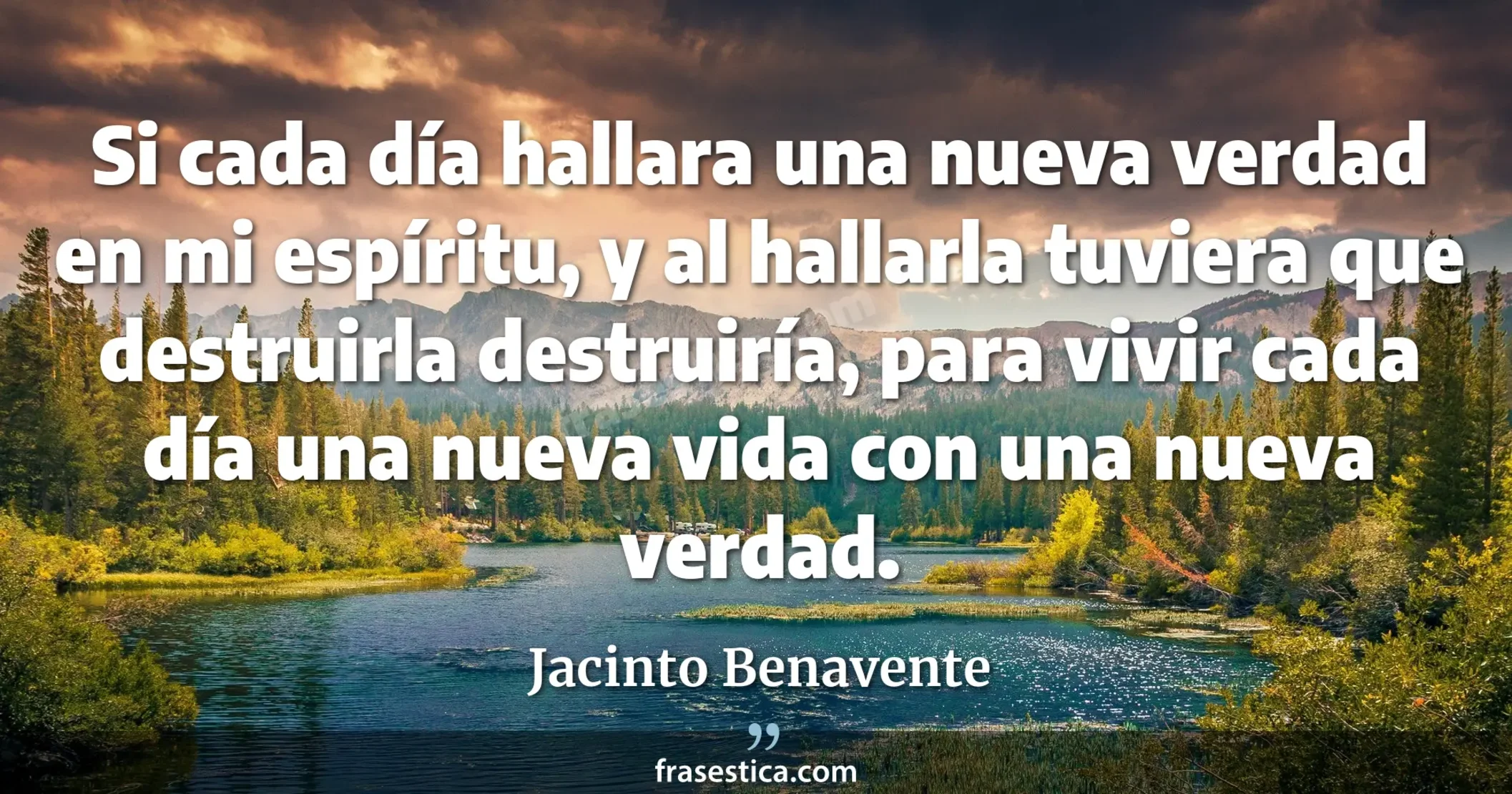 Si cada día hallara una nueva verdad en mi espíritu, y al hallarla tuviera que destruirla destruiría, para vivir cada día una nueva vida con una nueva verdad. - Jacinto Benavente