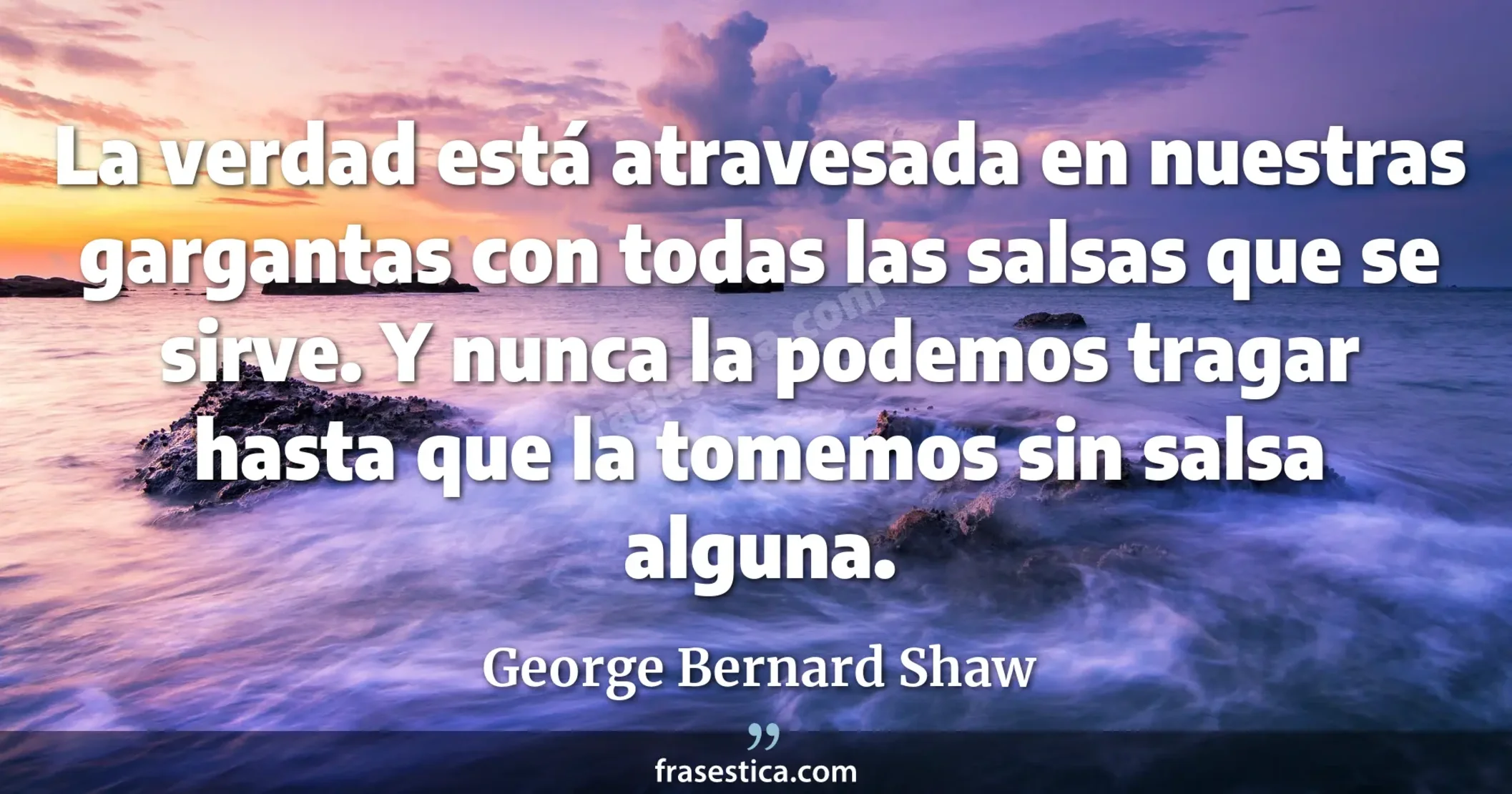 La verdad está atravesada en nuestras gargantas con todas las salsas que se sirve. Y nunca la podemos tragar hasta que la tomemos sin salsa alguna. - George Bernard Shaw