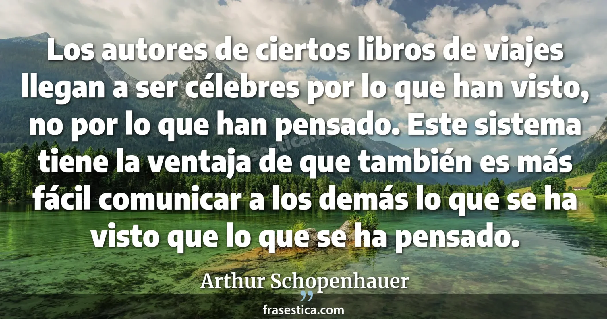 Los autores de ciertos libros de viajes llegan a ser célebres por lo  que han visto, no por lo que han pensado. Este sistema tiene la ventaja de que también es más fácil comunicar a los demás lo que se ha visto que lo que se ha pensado. - Arthur Schopenhauer