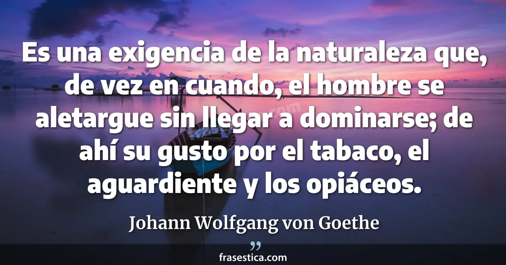Es una exigencia de la naturaleza que, de vez en cuando, el hombre se aletargue sin llegar a dominarse; de ahí su gusto por el tabaco, el aguardiente y los opiáceos. - Johann Wolfgang von Goethe