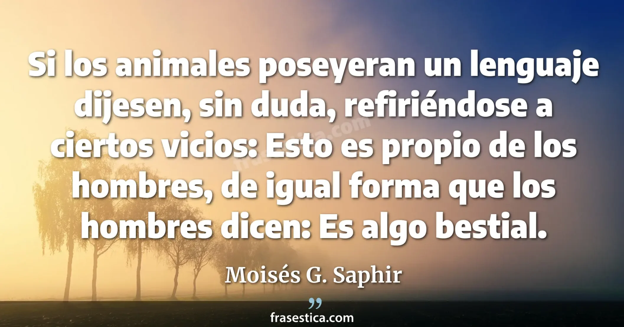 Si los animales poseyeran un lenguaje dijesen, sin duda, refiriéndose a ciertos vicios: Esto es propio de los hombres, de igual forma que los hombres dicen: Es algo bestial. - Moisés G. Saphir
