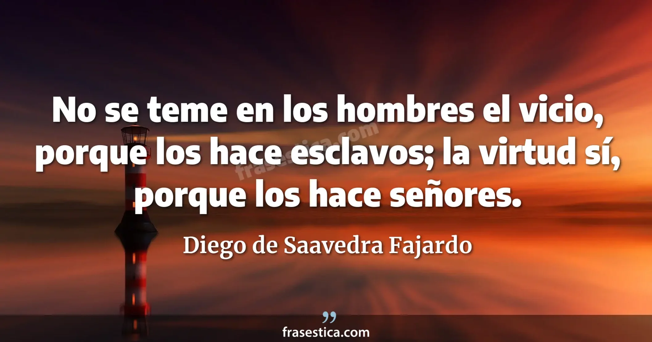 No se teme en los hombres el vicio, porque los hace esclavos; la virtud sí, porque los hace señores. - Diego de Saavedra Fajardo