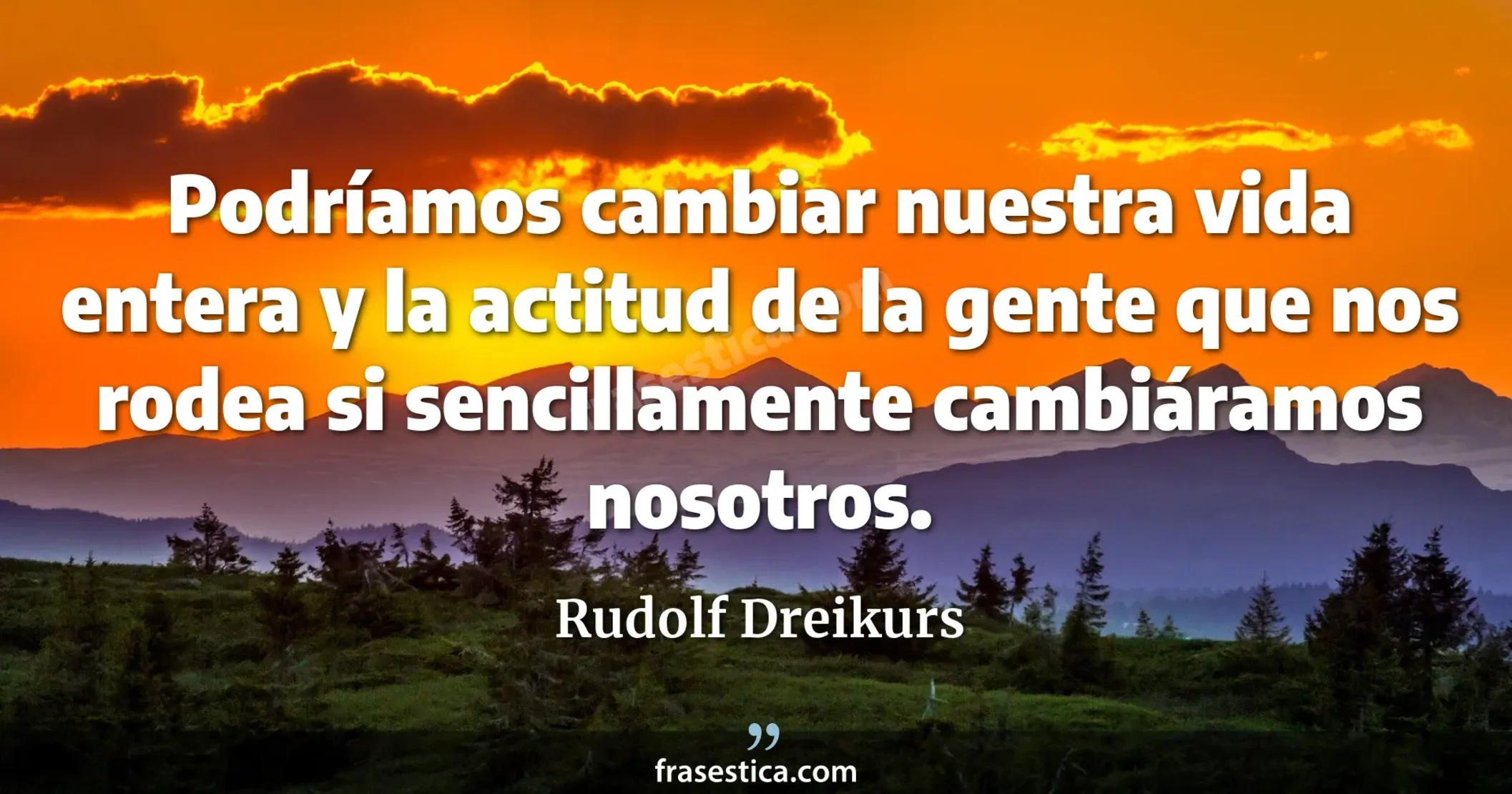 Podríamos cambiar nuestra vida entera y la actitud de la gente que nos rodea si sencillamente cambiáramos nosotros. - Rudolf Dreikurs