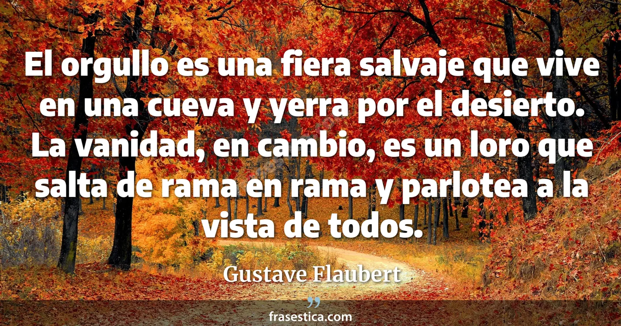 El orgullo es una fiera salvaje que vive en una cueva y yerra por el desierto. La vanidad, en cambio, es un loro que salta de rama en rama y parlotea a la vista de todos. - Gustave Flaubert