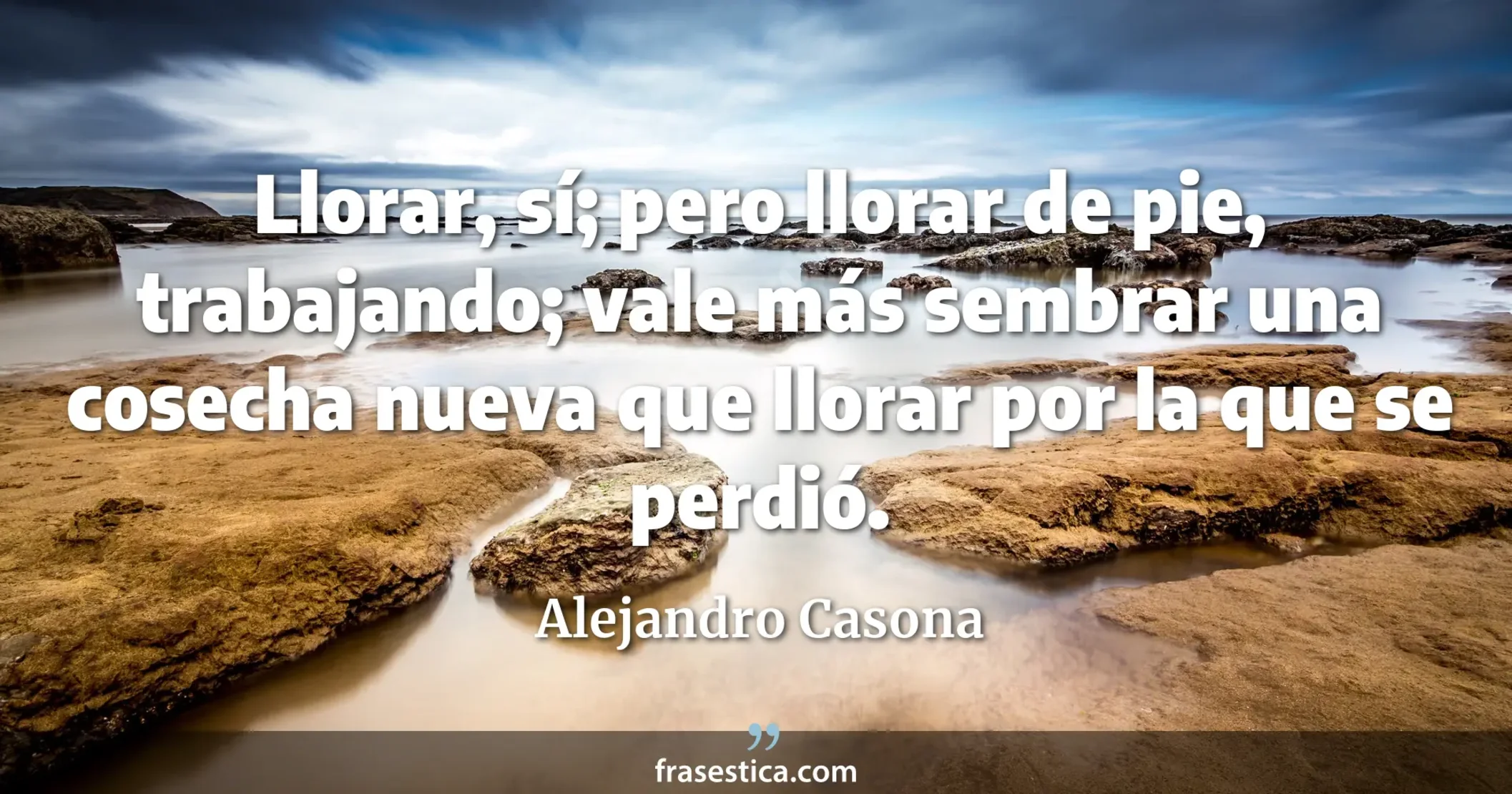 Llorar, sí; pero llorar de pie, trabajando; vale más sembrar una cosecha nueva que llorar por la que se perdió. - Alejandro Casona