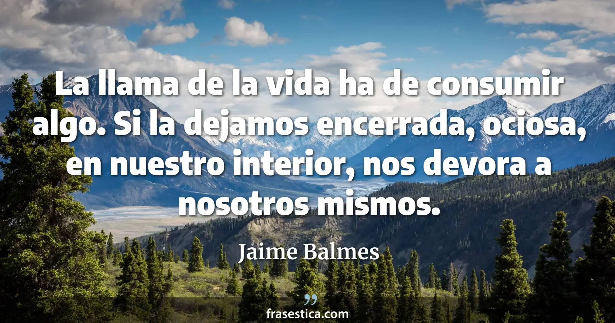 La llama de la vida ha de consumir algo. Si la dejamos encerrada, ociosa, en nuestro interior, nos devora a nosotros mismos. - Jaime Balmes