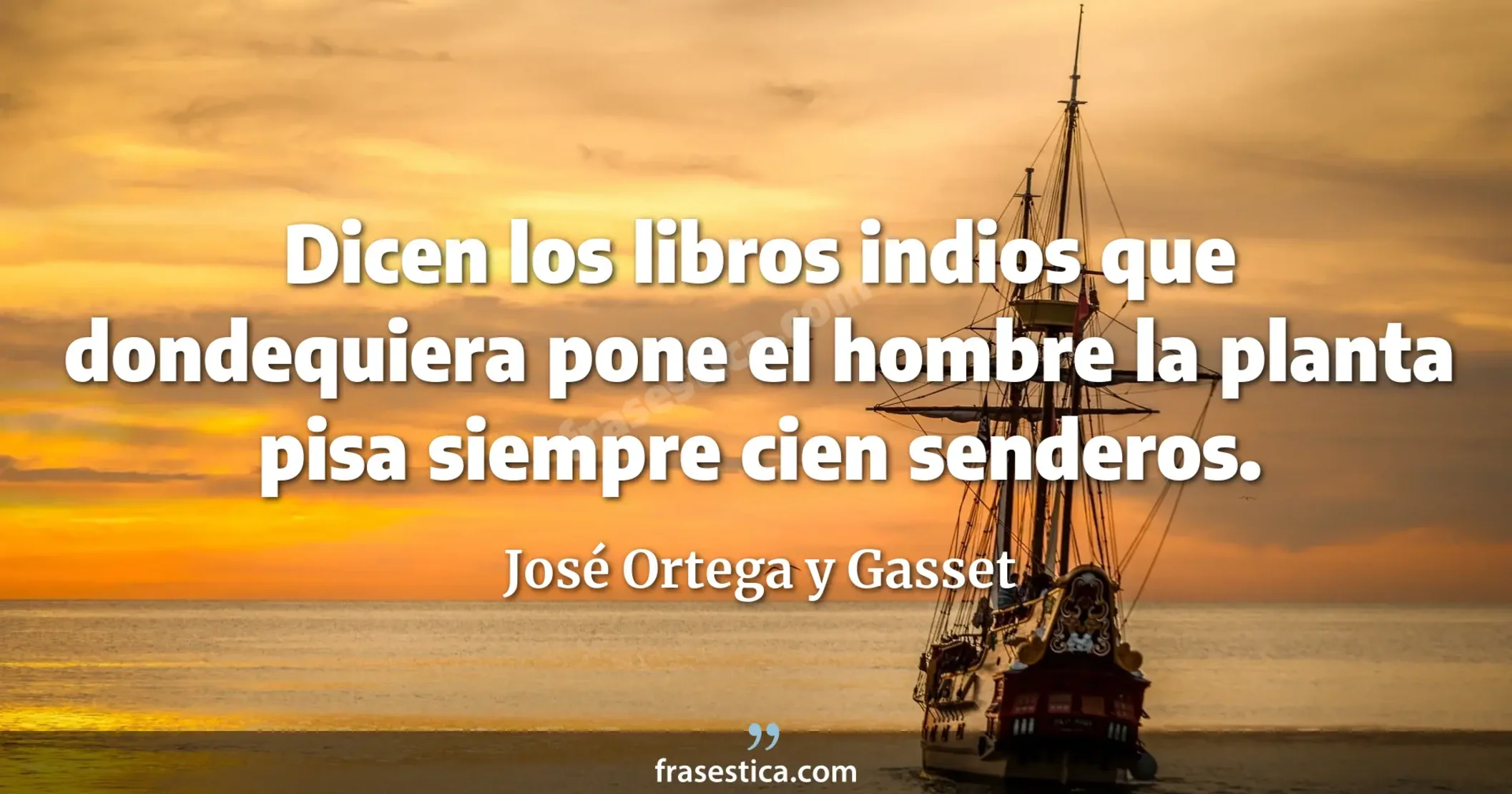 Dicen los libros indios que dondequiera pone el hombre la planta pisa siempre cien senderos. - José Ortega y Gasset