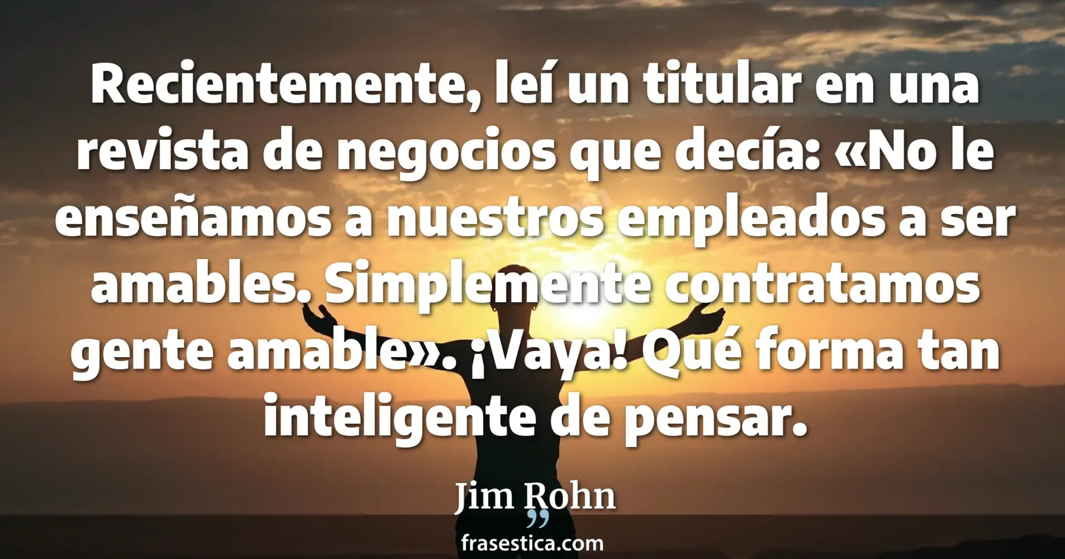 Recientemente, leí un titular en una revista de negocios que decía: «No le enseñamos a nuestros empleados a ser amables. Simplemente contratamos gente amable». ¡Vaya! Qué forma tan inteligente de pensar. - Jim Rohn