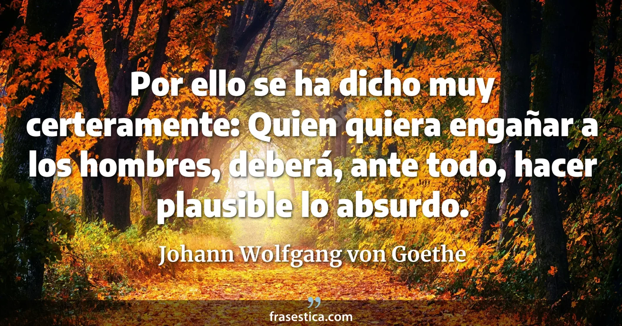 Por ello se ha dicho muy certeramente: Quien quiera engañar a los hombres, deberá, ante todo, hacer plausible lo absurdo. - Johann Wolfgang von Goethe