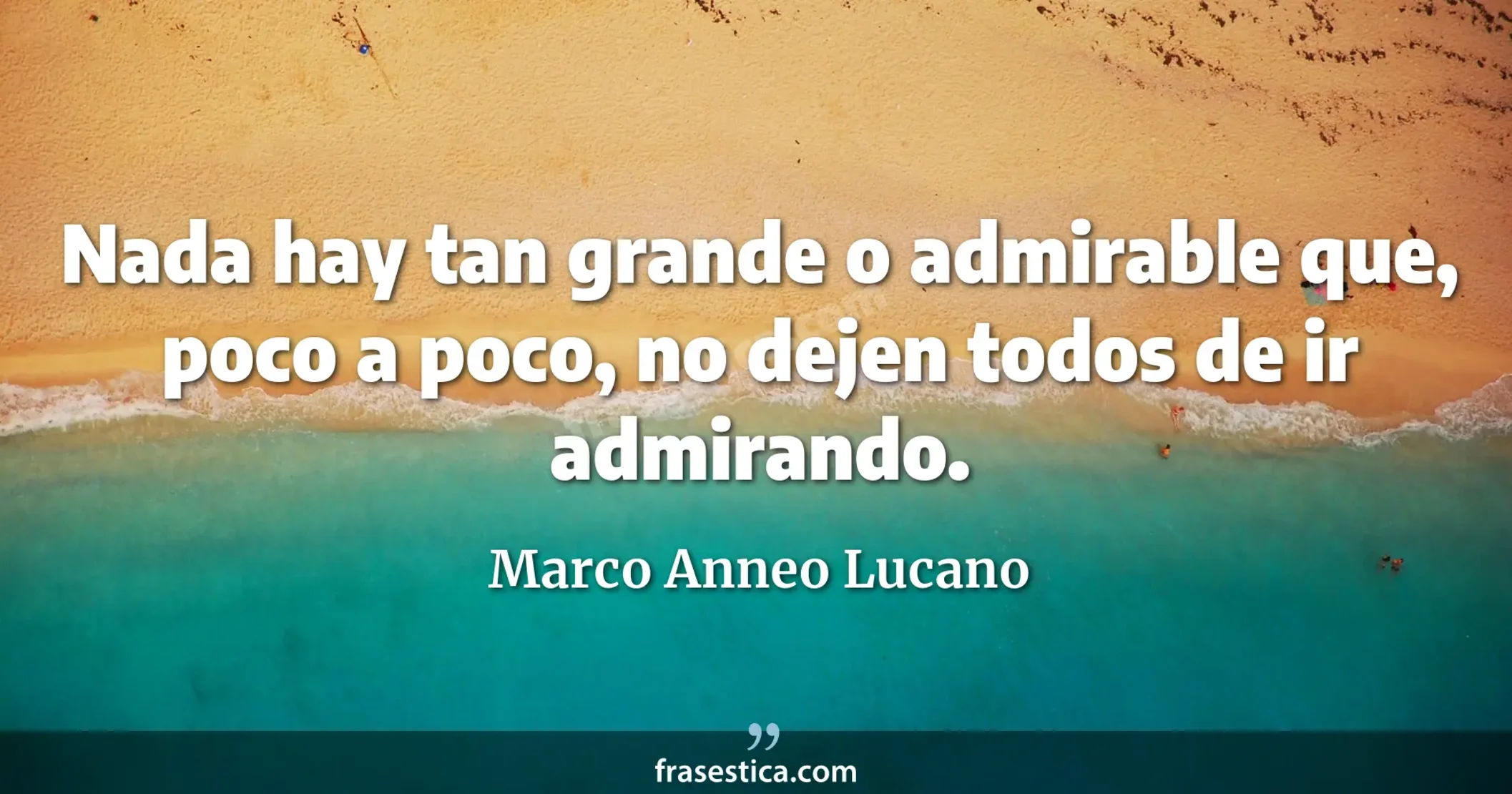 Nada hay tan grande o admirable que, poco a poco, no dejen todos de ir admirando. - Marco Anneo Lucano