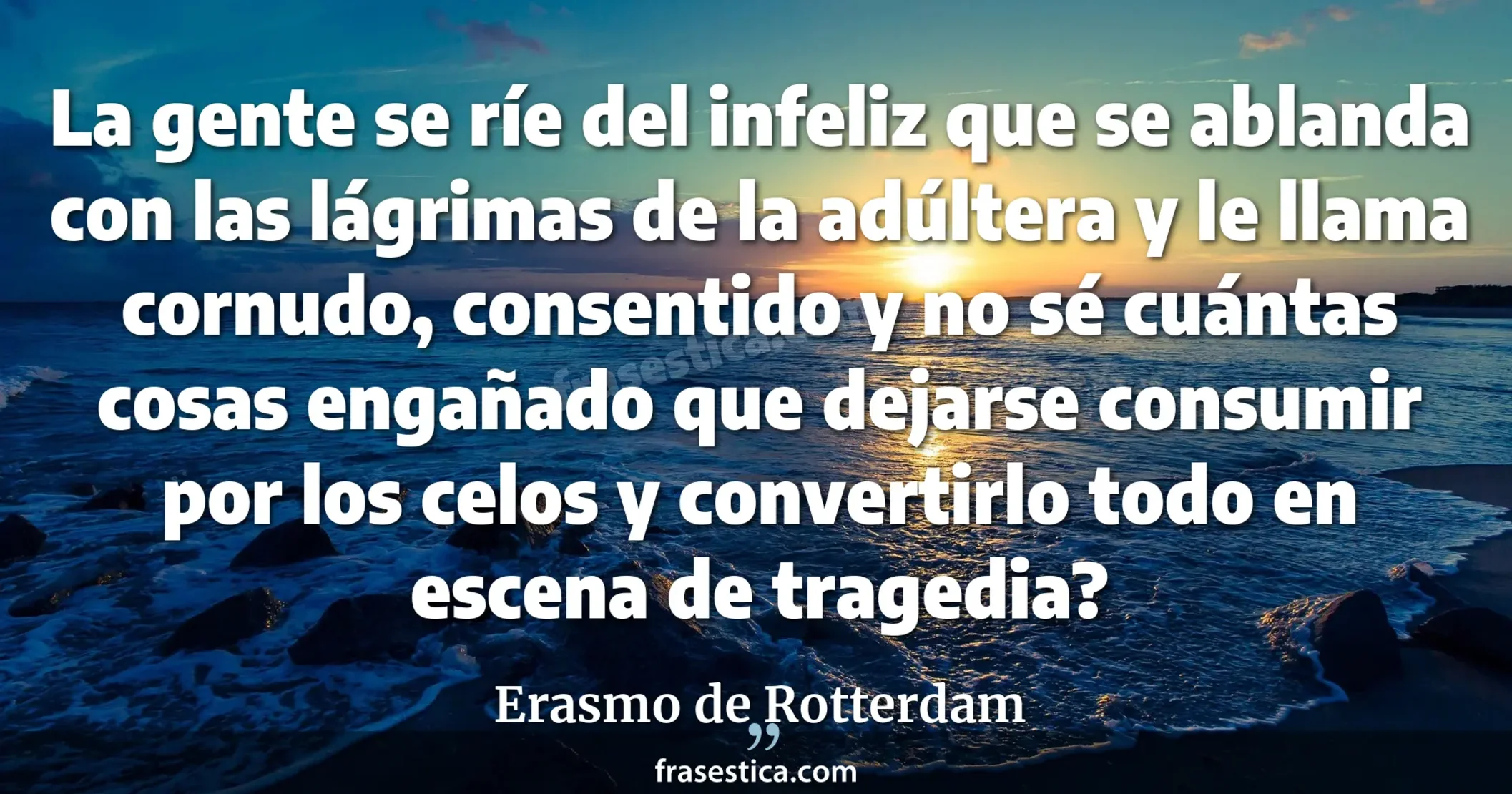 La gente se ríe del infeliz que se ablanda con las lágrimas de la adúltera y le llama cornudo, consentido y no sé cuántas cosas  engañado que dejarse consumir por los celos y convertirlo todo en escena de tragedia? - Erasmo de Rotterdam