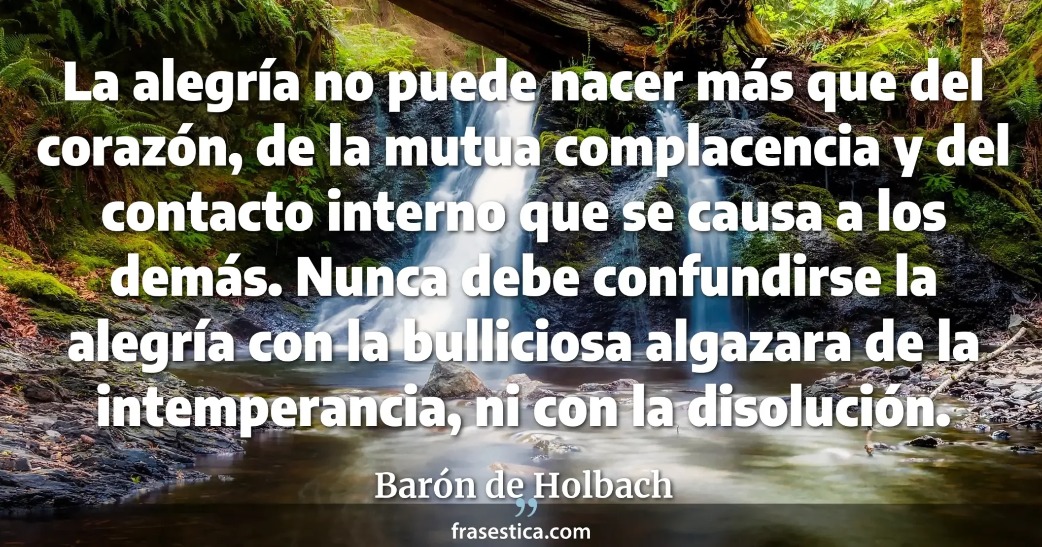 La alegría no puede nacer más que del corazón, de la mutua complacencia y del contacto interno que se causa a los demás. Nunca debe confundirse la alegría con la bulliciosa algazara de la intemperancia, ni con la disolución. - Barón de Holbach