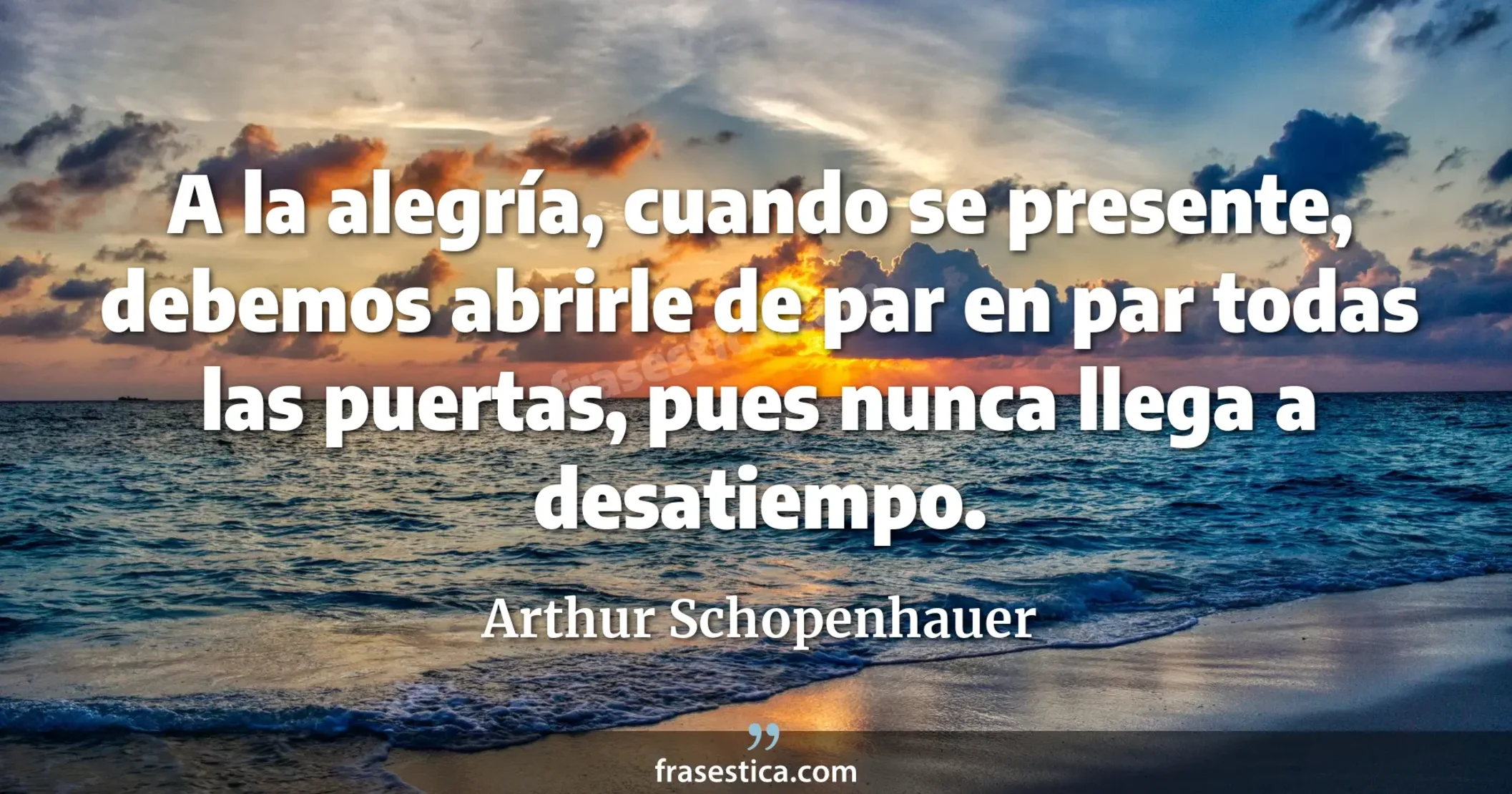 A la alegría, cuando se presente, debemos abrirle de par en par todas las puertas, pues nunca llega a desatiempo. - Arthur Schopenhauer