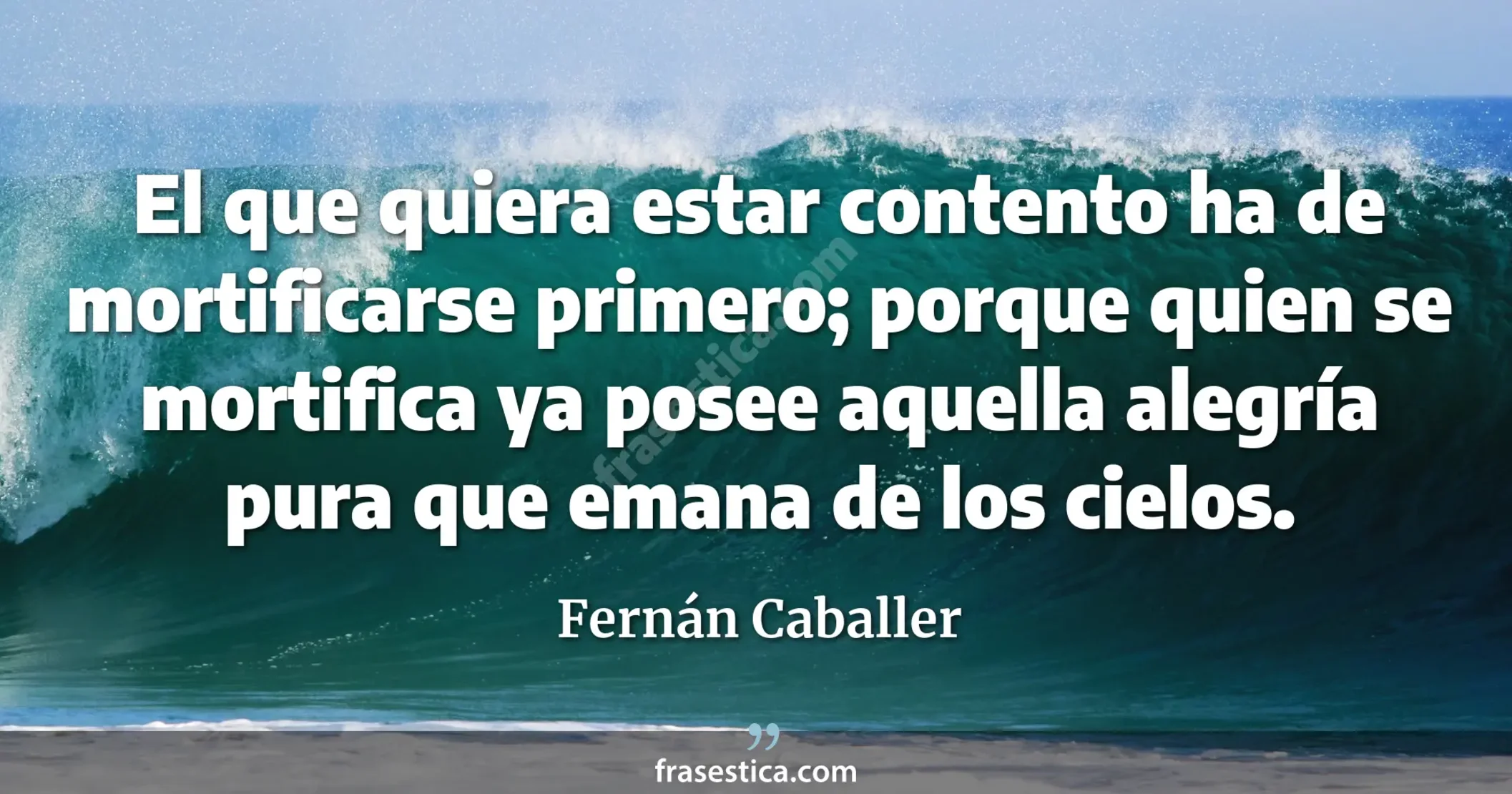El que quiera estar contento ha de mortificarse primero; porque quien se mortifica ya posee aquella alegría pura que emana de los cielos. - Fernán Caballer