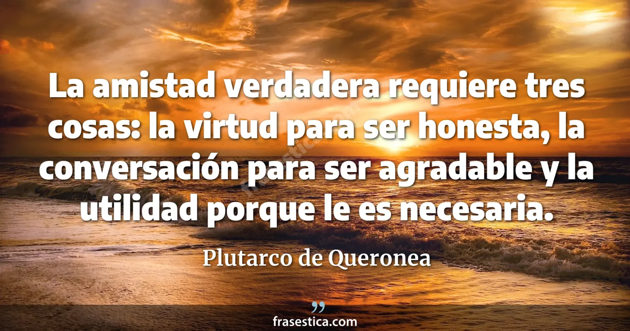 La amistad verdadera requiere tres cosas: la virtud para ser honesta, la conversación para ser agradable y la utilidad porque le es necesaria. - Plutarco de Queronea