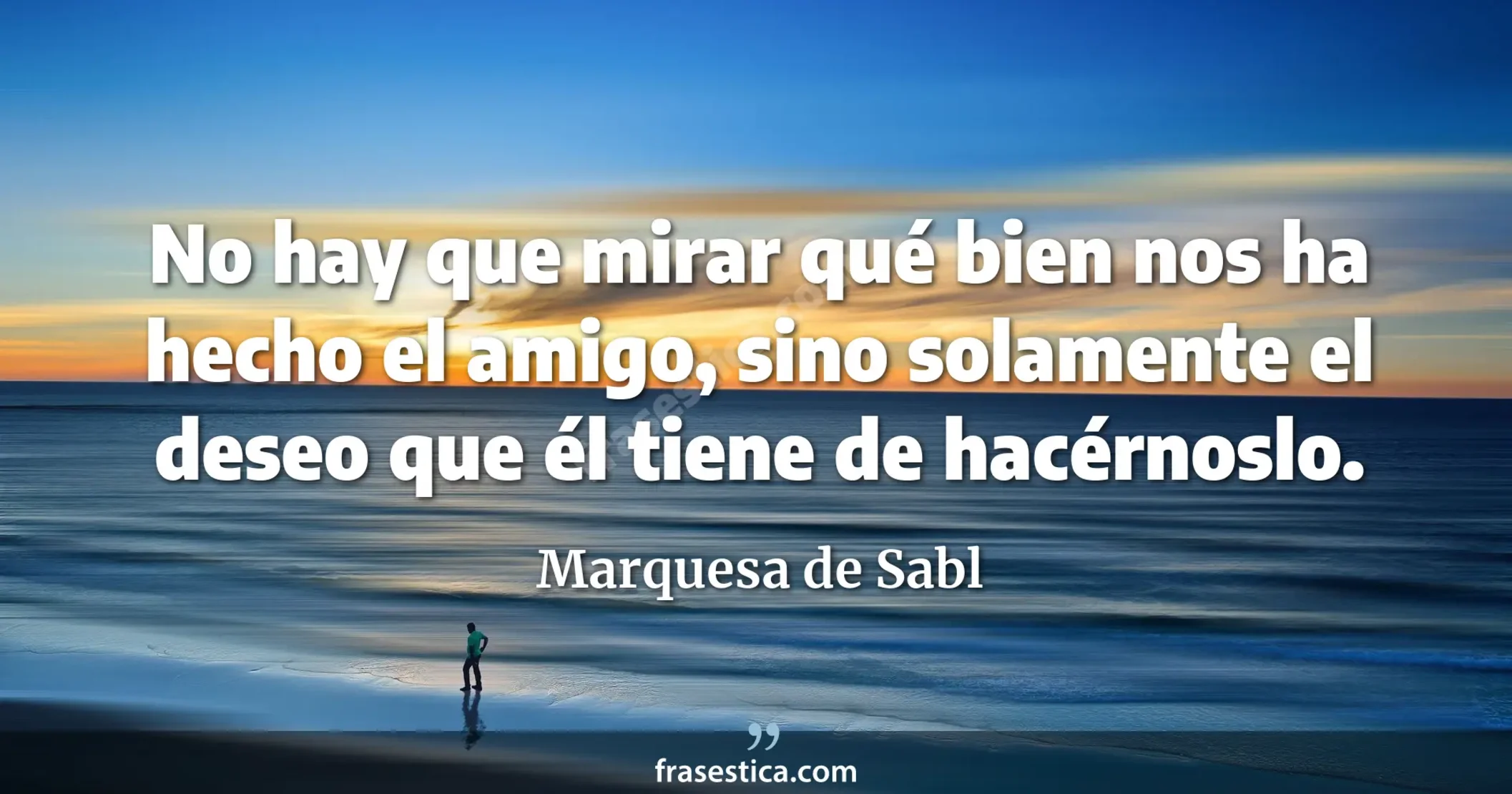 No hay que mirar qué bien nos ha hecho el amigo, sino solamente el deseo que él tiene de hacérnoslo. - Marquesa de Sabl
