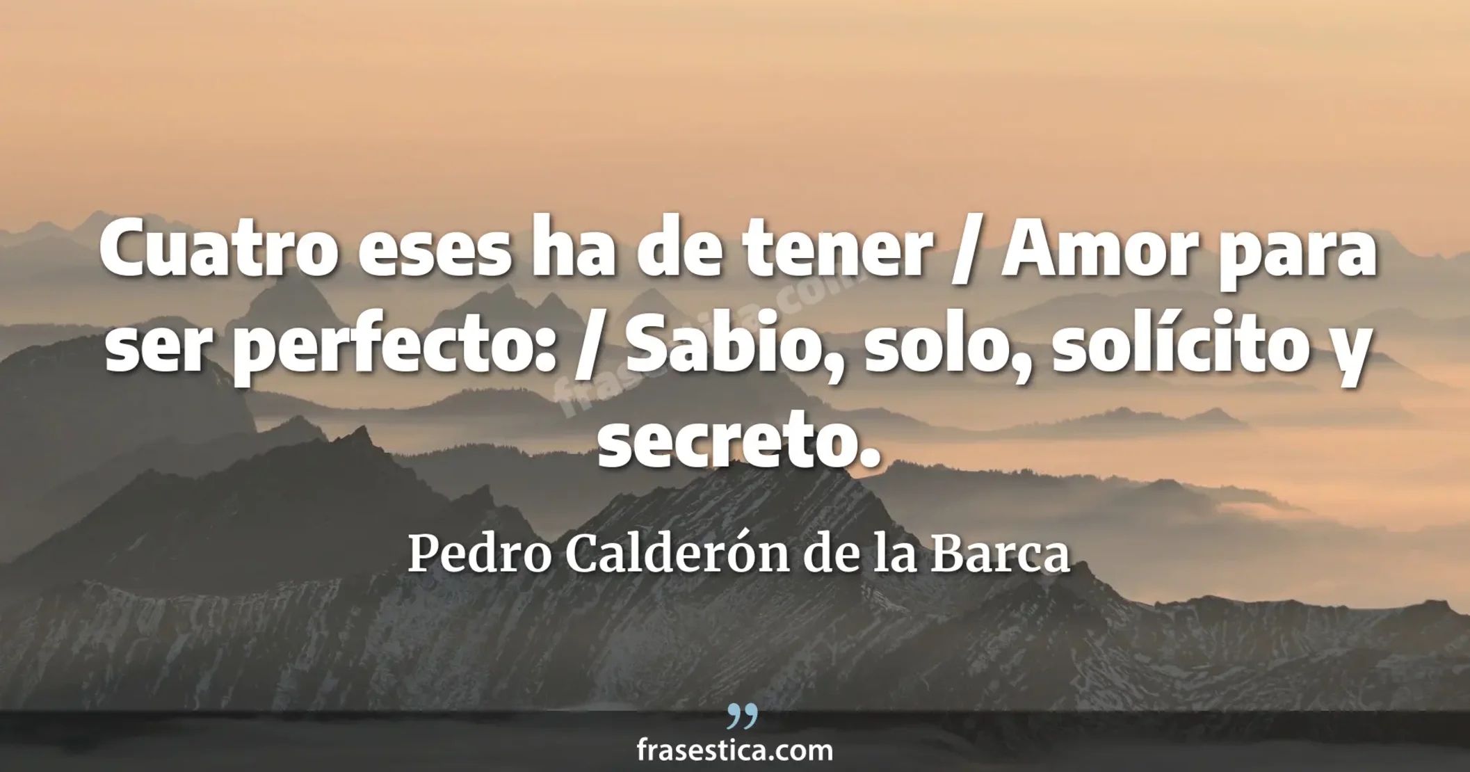 Cuatro eses ha de tener / Amor para ser perfecto: / Sabio, solo, solícito y secreto. - Pedro Calderón de la Barca