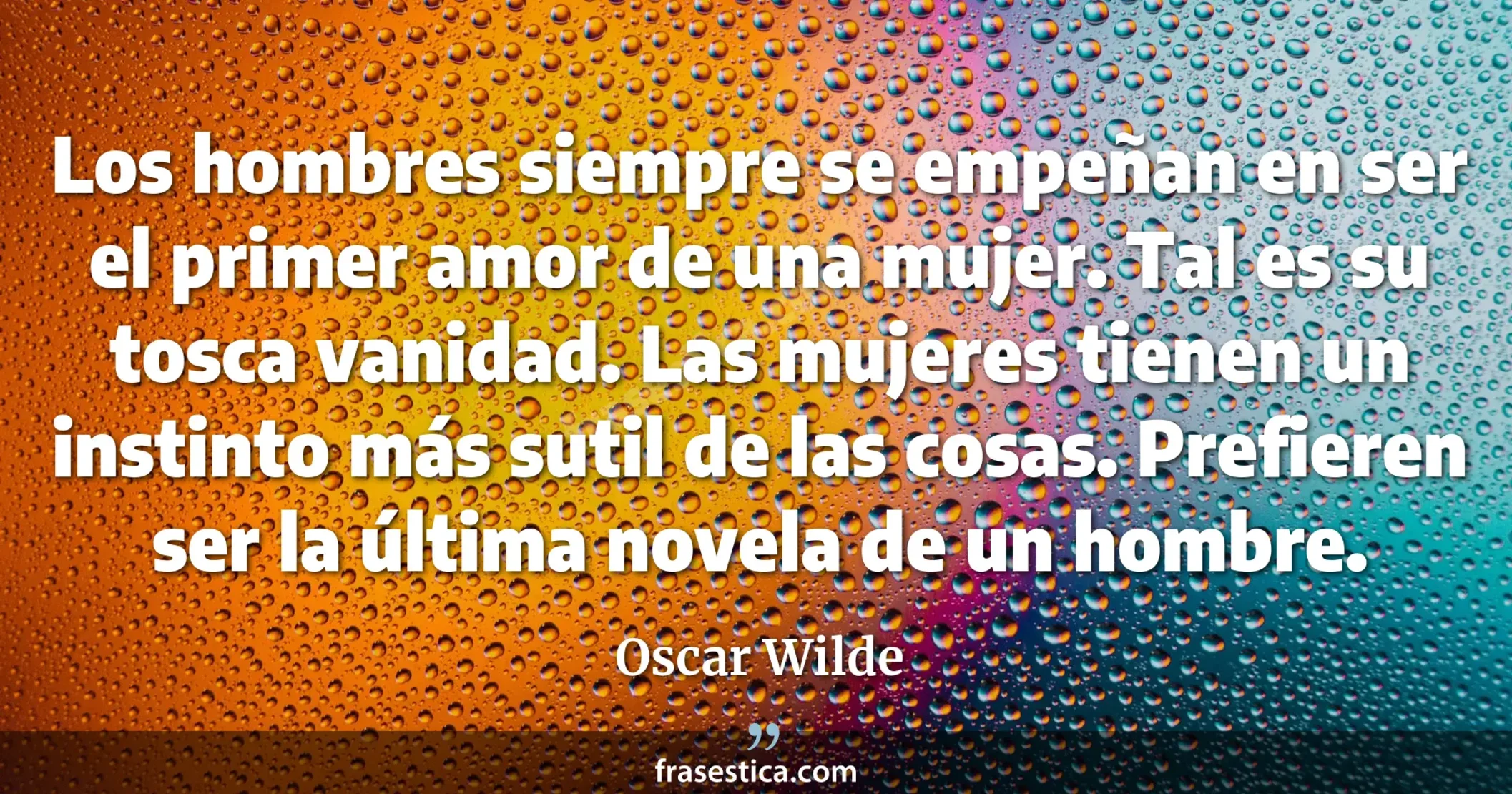 Los hombres siempre se empeñan en ser el primer amor de una mujer. Tal es su tosca vanidad. Las mujeres tienen un instinto más sutil de las cosas. Prefieren ser la última novela de un hombre. - Oscar Wilde