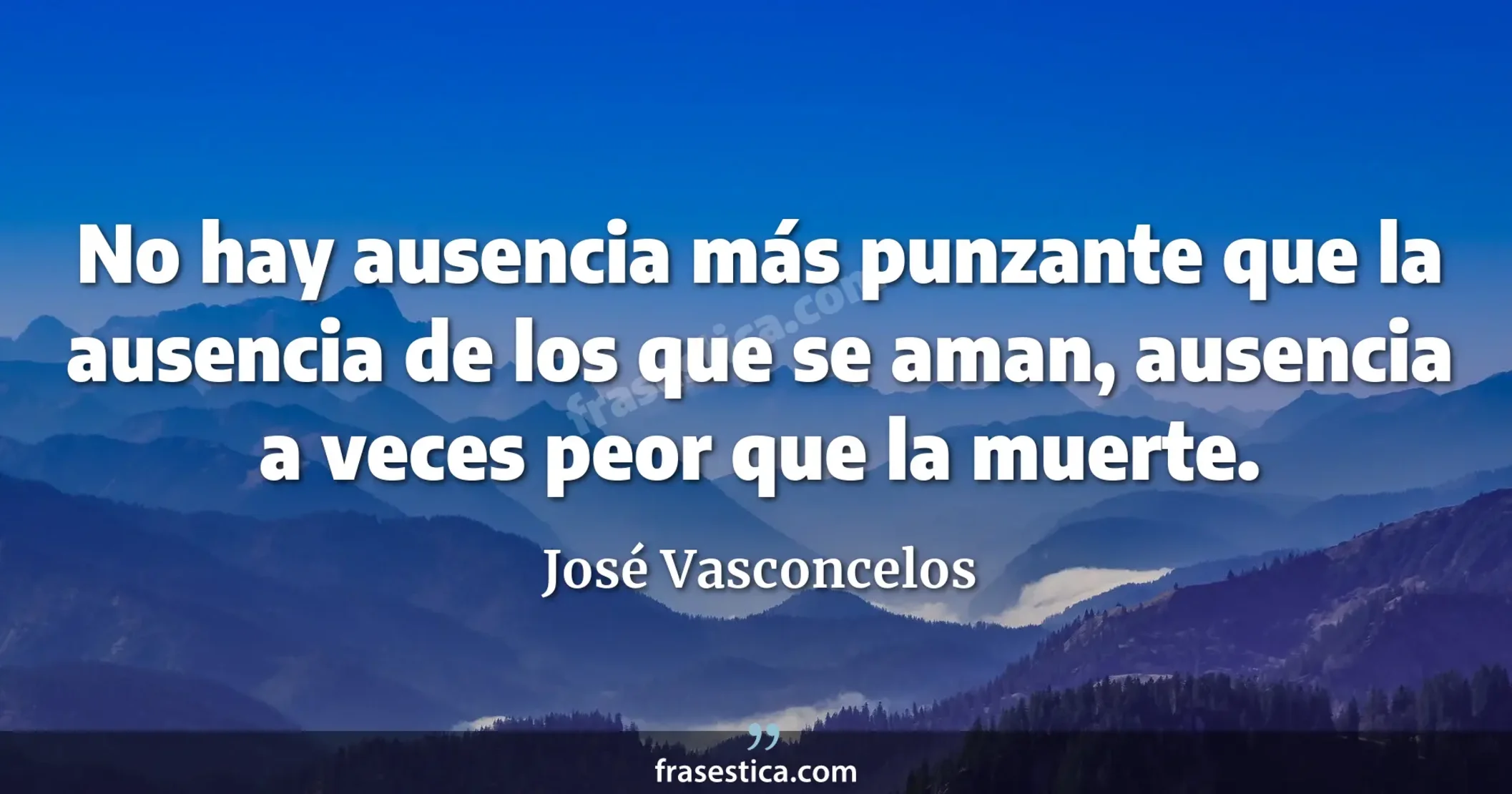 No hay ausencia más punzante que la ausencia de los que se aman, ausencia a veces peor que la muerte. - José Vasconcelos