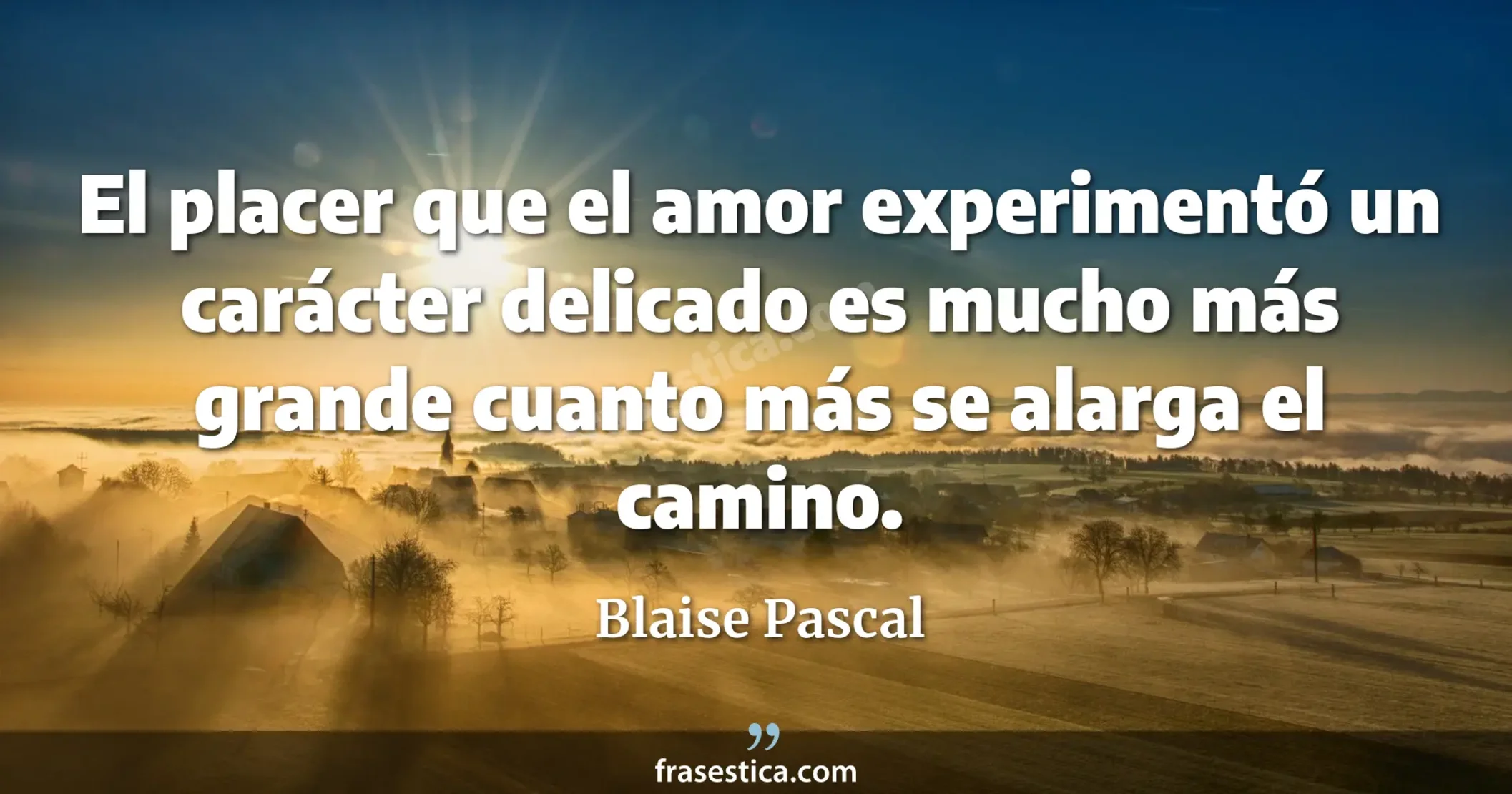 El placer que el amor experimentó un carácter delicado es mucho más grande cuanto más se alarga el camino. - Blaise Pascal