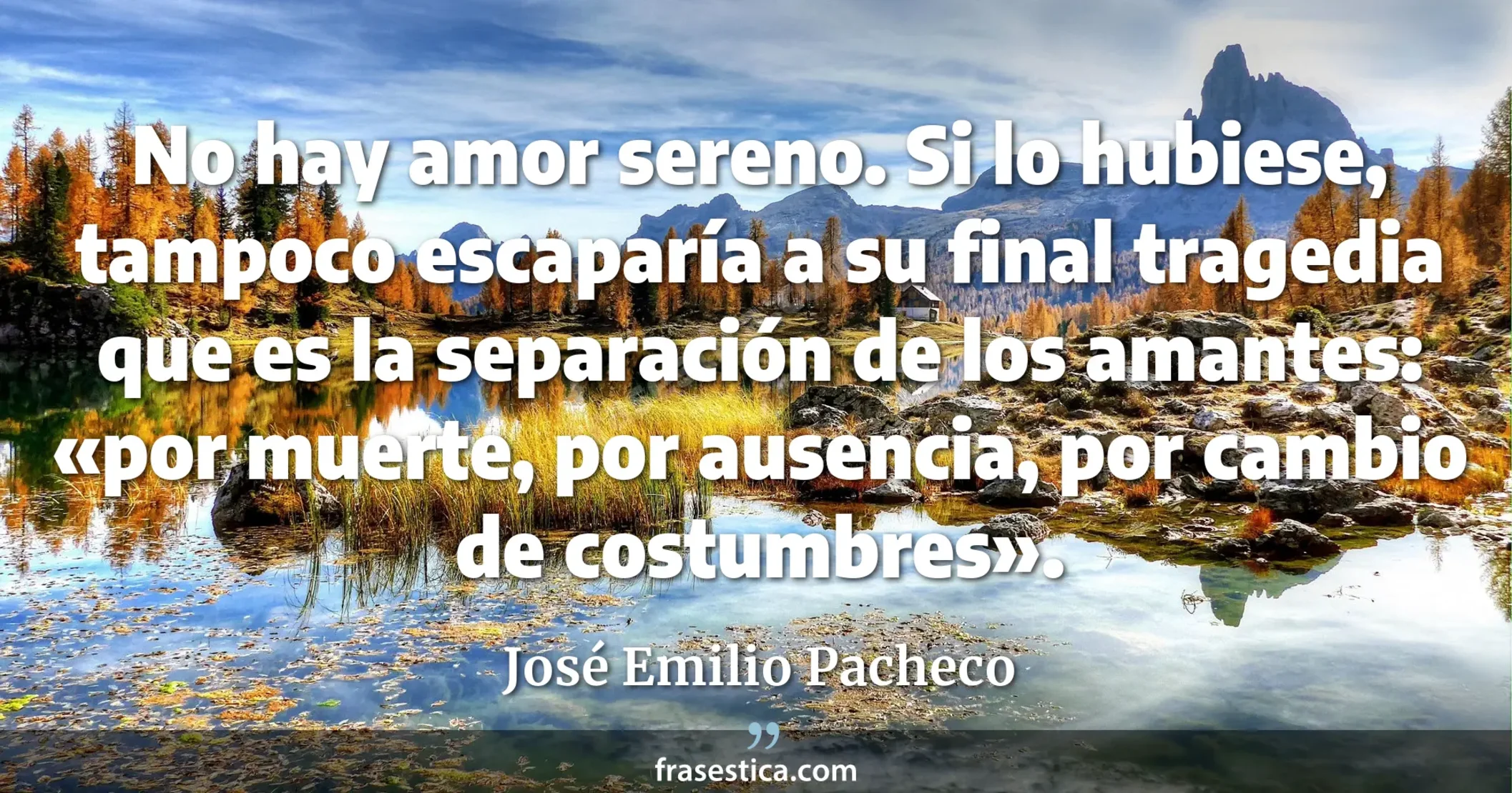No hay amor sereno. Si lo hubiese, tampoco escaparía a su final tragedia que es la separación de los amantes: «por muerte, por ausencia, por cambio de costumbres». - José Emilio Pacheco