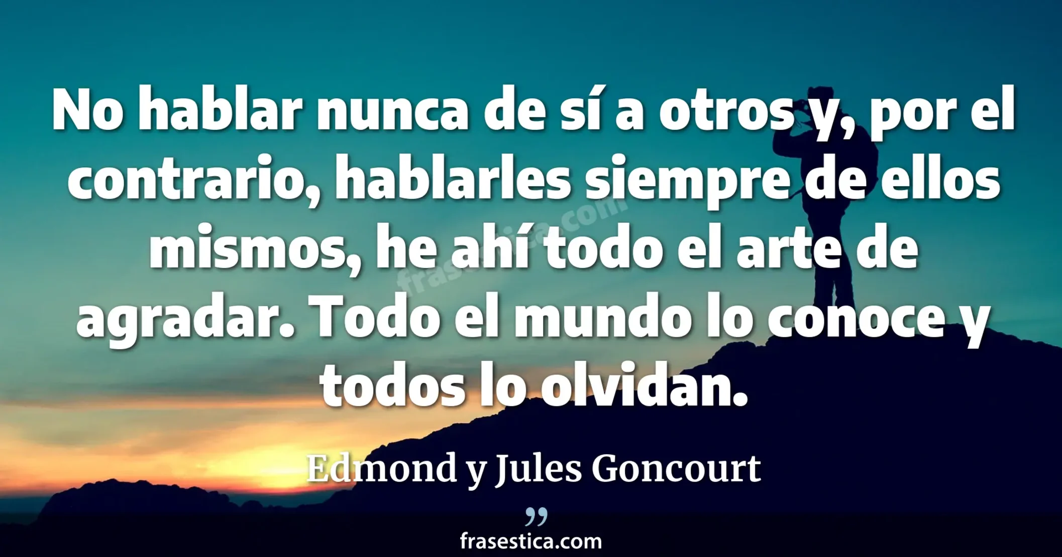 No hablar nunca de sí a otros y, por el contrario, hablarles siempre de ellos mismos, he ahí todo el arte de agradar. Todo el mundo lo conoce y todos lo olvidan. - Edmond y Jules Goncourt