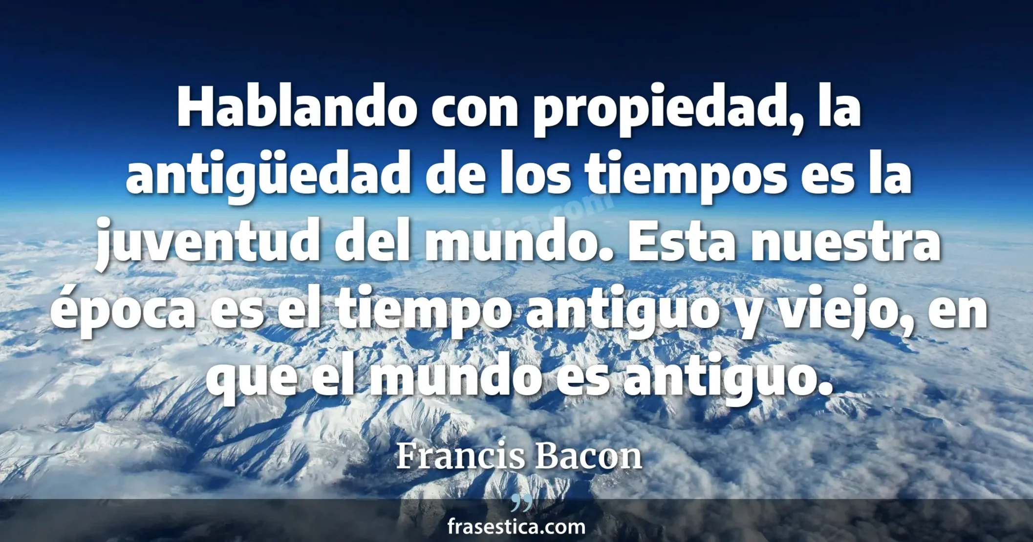 Hablando con propiedad, la antigüedad de los tiempos es la juventud del mundo. Esta nuestra época es el tiempo antiguo y viejo, en que el mundo es antiguo. - Francis Bacon
