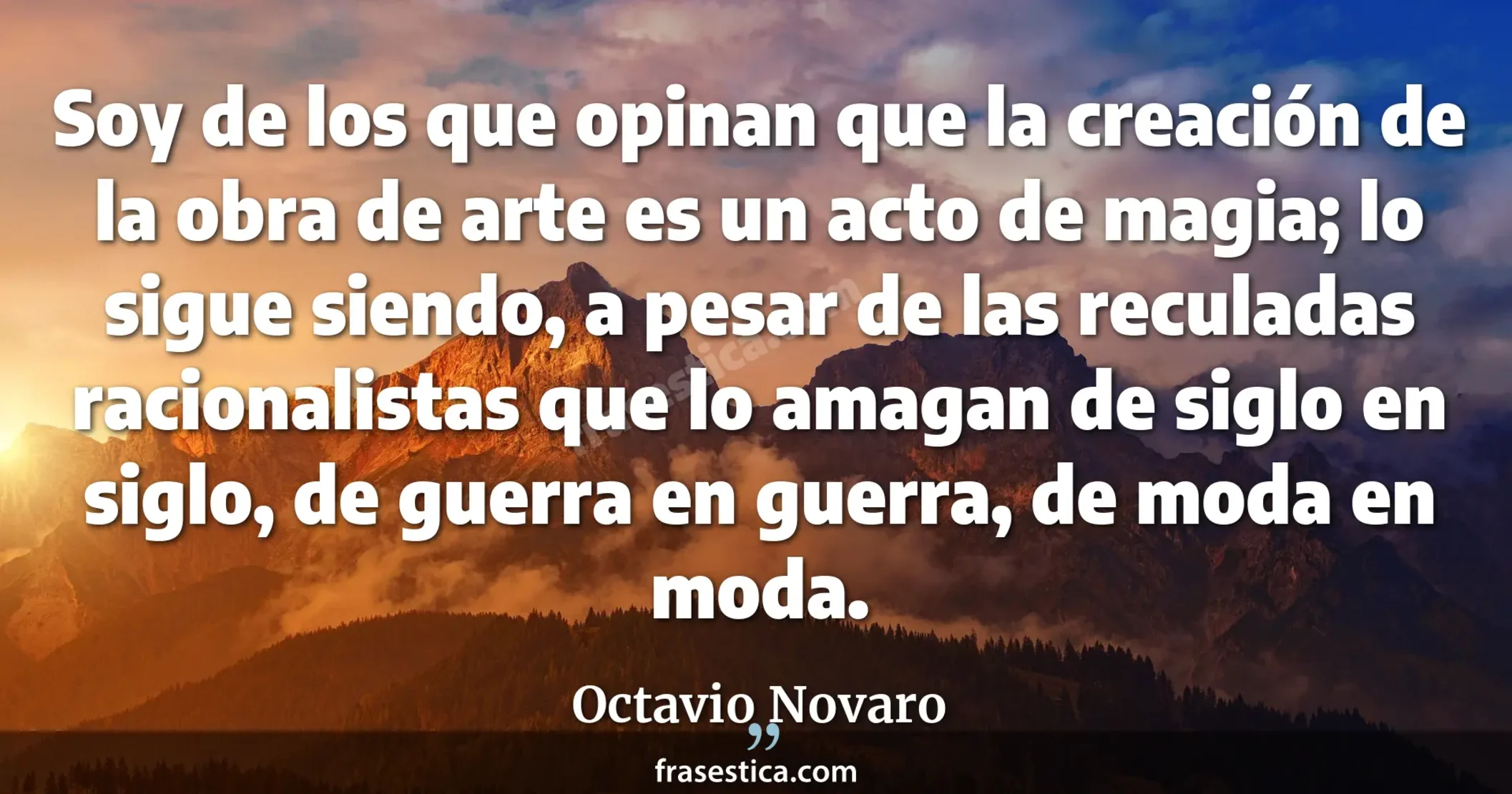 Soy de los que opinan que la creación de la obra de arte es un acto de magia; lo sigue siendo, a pesar de las reculadas racionalistas que lo amagan de siglo en siglo, de guerra en guerra, de moda en moda. - Octavio Novaro