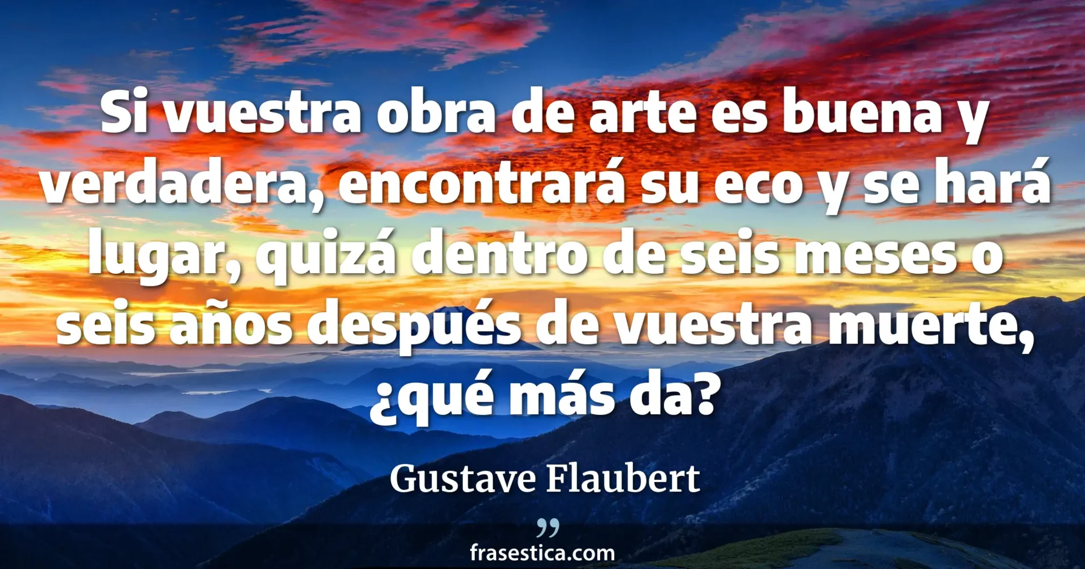 Si vuestra obra de arte es buena y verdadera, encontrará su eco y se hará lugar, quizá dentro de seis meses o seis años después de vuestra muerte, ¿qué más da? - Gustave Flaubert